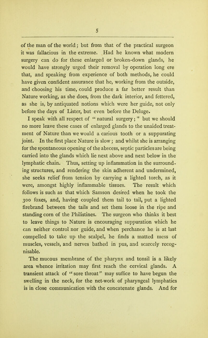 of the man of the world; but from that of the practical surgeon it was fallacious in the extreme. Had he known what modern surgery can do for these enlarged or broken-down glands, he would have strongly urged their removal by operation long ere that, and speaking from experience of both methods, he could have given confident assurance that he, working from the outside, and choosing his time, could produce a far better result than Nature working, as she does, from the dark interior, and fettered, as she is, by antiquated notions which were her guide, not only before the days of Lister, but even before the Deluge. I speak with all respect of  natural surgery ;  but we should no more leave these cases of enlarged glands to the unaided treat- ment of Nature than we would a carious tooth or a suppurating joint. In the first place Nature is slow; and whilst she is arranging for the spontaneous opening of the abscess, septic particles are being carried into the glands which lie next above and next below in the lymphatic chain. Thus, setting up inflammation in the surround- ing structures, and rendering the skin adherent and undermined, she seeks relief from tension by carrying a lighted torch, as it were, amongst highly inflammable tissues. The result which follows is such as that which Samson desired when he took the 300 foxes, and, having coupled them tail to tail, put a lighted firebrand between the tails and set them loose in the ripe and standing corn of the Philistines. The surgeon who thinks it best to leave things to Nature is encouraging suppuration which he can neither control nor guide, and when perchance he is at last compelled to take up the scalpel, he finds a matted mess of muscles, vessels, and nerves bathed in pus, and scarcely recog- nisable. The mucous membrane of the pharynx and tonsil is a likely area whence irritation may first reach the cervical glands. A transient attack of sore throat may suffice to have begun the swelling in the neck, for the net-work of pharyngeal lymphatics is in close communication with the concatenate glands. And for