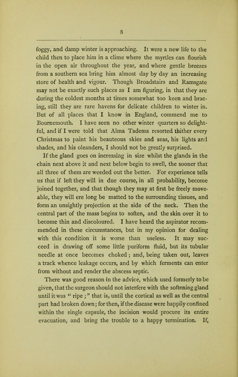 foggy, and damp winter is approaching. It were a new life to the child then to place him in a clime where the myrtles can flourish in the open air throughout the year, and where gentle breezes from a southern sea bring him almost day by day an increasing store of health and vigour. Though Broadstairs and Ramsgate may not be exactly such places as I am figuring, in that they are during the coldest months at times somewhat too keen and brac- ing, still they are rare havens for delicate children to winter in. But of all places that I know in England, commend me to Bournemouth. I have seen no other winter quarters so delight- ful, and if I were told that Alma Tadema resorted thither every Christmas to paint his beauteous skies and seas, his lights and shades, and his oleanders, I should not be greatly surprised. If the gland goes on increasing in size whilst the glands in the chain next above it and next below begin to swell, the sooner that all three of them are weeded out the better. For experience tells us that if left they will in due course, in all probability, become joined together, and that though they may at first be freely move- able, they will ere long be matted to the surrounding tissues, and form an unsightly projection at the side of the neck. Then the central part of the mass begins to soften, and the skin over it to become thin and discoloured. I have heard the aspirator recom- mended in these circumstances, but in my opinion for dealing with this condition it is worse than useless. It may suc- ceed in drawing off some little puriform fluid, but its tubular needle at once becomes choked ; and, being taken out, leaves a track whence leakage occurs, and by which ferments can enter from without and render the abscess septic. There was good reason in the advice, which used formerly to be given, that the surgeon should not interfere with the softening gland until it was *' ripe ; that is, until the cortical as well as the central part had broken down; for then, if the disease were happily confined within the single capsule, the incision would procure its entire evacuation, and bring the trouble to a happy termination. If,
