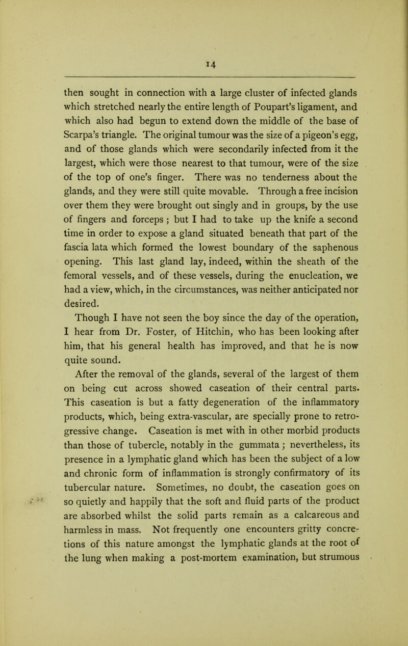 then sought in connection with a large cluster of infected glands which stretched nearly the entire length of Poupart's ligament, and which also had begun to extend down the middle of the base of Scarpa's triangle. The original tumour was the size of a pigeon's egg, and of those glands which were secondarily infected from it the largest, which were those nearest to that tumour, were of the size of the top of one's finger. There was no tenderness about the glands, and they were still quite movable. Through a free incision over them they were brought out singly and in groups, by the use of fingers and forceps ; but I had to take up the knife a second time in order to expose a gland situated beneath that part of the fascia lata which formed the lowest boundary of the saphenous opening. This last gland lay, indeed, within the sheath of the femoral vessels, and of these vessels, during the enucleation, we had a view, which, in the circumstances, was neither anticipated nor desired. Though I have not seen the boy since the day of the operation, I hear from Dr. Foster, of Hitchin, who has been looking after him, that his general health has improved, and that he is now quite sound. After the removal of the glands, several of the largest of them on being cut across showed caseation of their central parts. This caseation is but a fatty degeneration of the inflammatory products, which, being extra-vascular, are specially prone to retro- gressive change. Caseation is met with in other morbid products than those of tubercle, notably in the gummata; nevertheless, its presence in a lymphatic gland which has been the subject of a low and chronic form of inflammation is strongly confirmatory of its tubercular nature. Sometimes, no doubt, the caseation goes on so quietly and happily that the soft and fluid parts of the product are absorbed whilst the solid parts remain as a calcareous and harmless in mass. Not frequently one encounters gritty concre- tions of this nature amongst the lymphatic glands at the root of the lung when making a post-mortem examination, but strumous