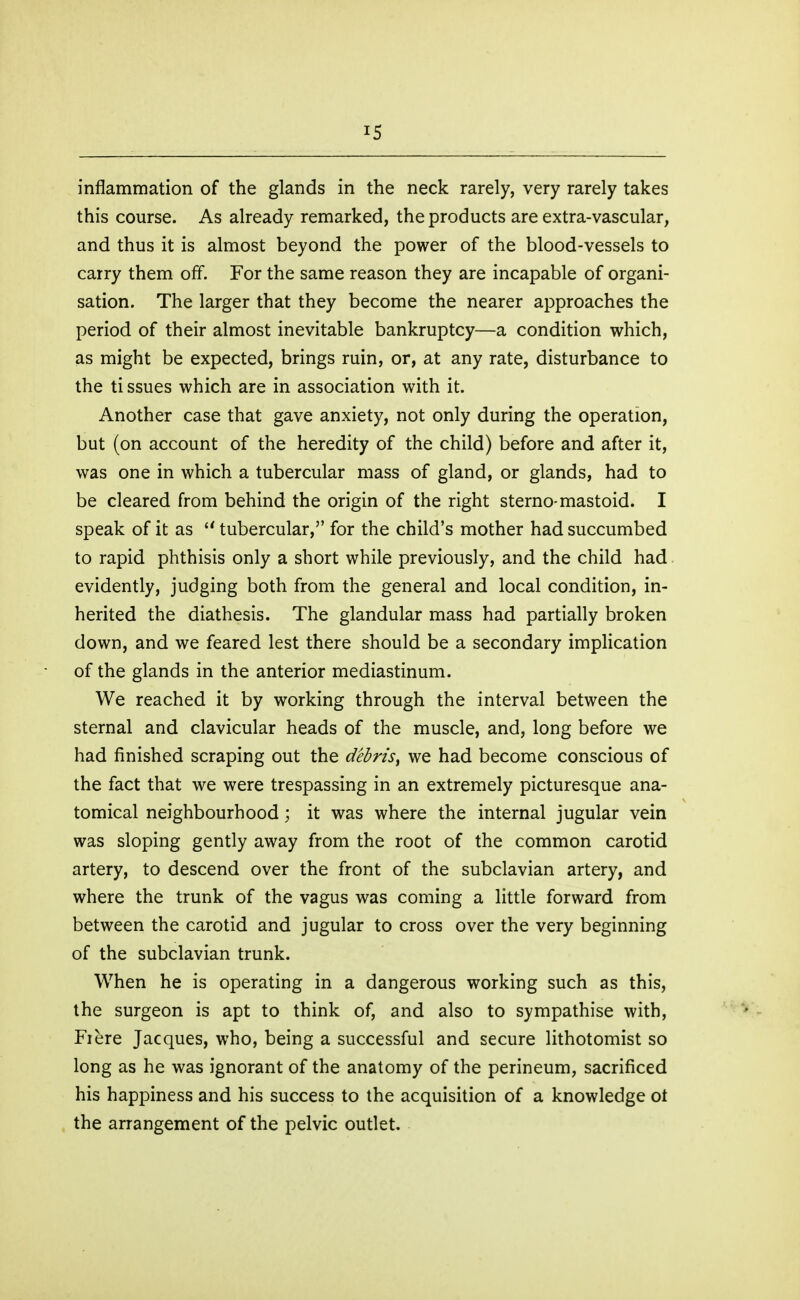 inflammation of the glands in the neck rarely, very rarely takes this course. As already remarked, the products are extra-vascular, and thus it is almost beyond the power of the blood-vessels to carry them off. For the same reason they are incapable of organi- sation. The larger that they become the nearer approaches the period of their almost inevitable bankruptcy—a condition which, as might be expected, brings ruin, or, at any rate, disturbance to the ti ssues which are in association with it. Another case that gave anxiety, not only during the operation, but (on account of the heredity of the child) before and after it, was one in which a tubercular mass of gland, or glands, had to be cleared from behind the origin of the right sterno-mastoid. I speak of it as tubercular, for the child's mother had succumbed to rapid phthisis only a short while previously, and the child had evidently, judging both from the general and local condition, in- herited the diathesis. The glandular mass had partially broken down, and we feared lest there should be a secondary implication of the glands in the anterior mediastinum. We reached it by working through the interval between the sternal and clavicular heads of the muscle, and, long before we had finished scraping out the debris^ we had become conscious of the fact that we were trespassing in an extremely picturesque ana- tomical neighbourhood; it was where the internal jugular vein was sloping gently away from the root of the common carotid artery, to descend over the front of the subclavian artery, and where the trunk of the vagus was coming a little forward from between the carotid and jugular to cross over the very beginning of the subclavian trunk. When he is operating in a dangerous working such as this, the surgeon is apt to think of, and also to sympathise with, Fiere Jacques, who, being a successful and secure lithotomist so long as he was ignorant of the anatomy of the perineum, sacrificed his happiness and his success to the acquisition of a knowledge ot the arrangement of the pelvic outlet.