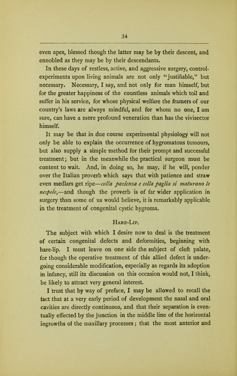 even apes, blessed though the latter may be by their descent, and ennobled as they may be by their descendants. In these days of restless, active, and aggressive surgery, control- experiments upon living animals are not only ^'justifiable, but necessary. Necessary, I say, and not only for man himself, but for the greater happiness of the countless animals which toil and suffer in his service, for whose physical welfare the framers of our country's laws are always mindful, and for whom no one, I am sure, can have a more profound veneration than has the vivisector himself. It may be that in due course experimental physiology will not only be able to explain the occurrence of hygromatous tumours, but also supply a simple method for their prompt and successful treatment; but in the meanwhile the practical surgeon must be content to wait. And, in doing so, he may, if he will, ponder over the Italian proverb which says that with patience and straw even medlars get ripe—colla pazie7iza e coUa paglia si matura?io le nespoky—and though the proverb is of far wider application in surgery than some of us would believe, it is remarkably applicable in the treatment of congenital cystic hygroma. Hare-Lip. The subject with which I desire now to deal is the treatment of certain congenital defects and deformities, beginning with hare-lip. I must leave on one side the subject of cleft palate, for though the operative treatment of this allied defect is under- going considerable modification, especially as regards its adoption in infancy, still its discussion on this occasion would not, I think, be likely to attract very general interest. I trust that by way of preface, I may be allowed to recall the fact that at a very early period of development the nasal and oral cavities are directly continuous, and that their separation is even- tually efi'ected by the junction in the middle line of the horizontal ingrowths of the maxillary processes ; that the most anterior and