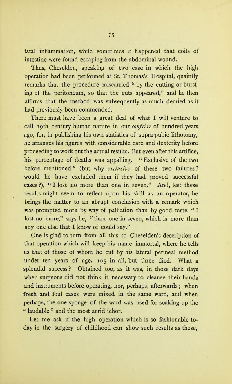 fatal inflammation, while sometimes it happened that coils of intestine were found escaping from the abdominal wound. Thus, Cheselden, speaking of two case in which the high operation had been performed at St. Thomas's Hospital, quaintly remarks that the procedure miscarried by the cutting or burst- ing of the peritoneum, so that the guts appeared, and he then affirms that the method was subsequently as much decried as it had previously been commended. There must have been a great deal of what I will venture to call 19th century human nature in our confrere of hundred years ago, for, in publishing his own statistics of supra-pubic lithotomy, he arranges his figures with considerable care and dexterity before proceeding to work out the actual results. But even after this artifice, his percentage of deaths was appalling.  Exclusive of the two before mentioned (but why exclusive of these two failures ? would he have excluded them if they had proved successful cases ?), *' I lost no more than one in seven. And, lest these results might seem to reflect upon his skill as an operator, he brings the matter to an abrupt conclusion with a remark which was prompted more by way of palliation than by good taste,  I lost no more, says he,  than one in seven, which is more than any one else that I know of could say. One is glad to turn from all this to Cheselden's description of that operation which will keep his name immortal, where he tells us that of those of whom he cut by his lateral perineal method under ten years of age, 105 in all, but three died. What a splendid success? Obtained too, as it was, in those dark days when surgeons did not think it necessary to cleanse their hands and instruments before operating, nor, perhaps, afterwards; when fresh and foul cases were mixed in the same ward, and when perhaps, the one sponge of the ward was used for soaking up the laudable  and the most acrid ichor. Let me ask if the high operation which is so fashionable to- day in the surgery of childhood can show such results as these,