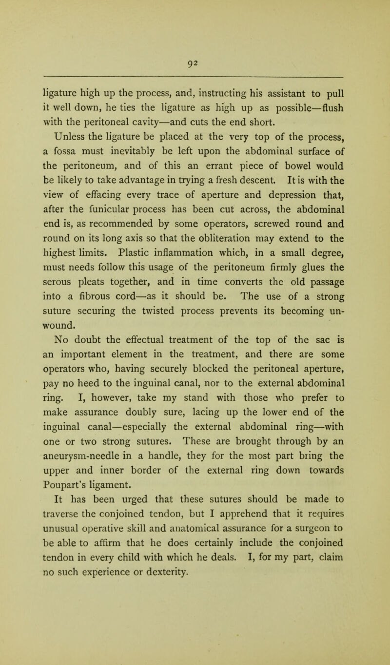 ligature high up the process, and, instructing his assistant to pull it well down, he ties the ligature as high up as possible—flush with the peritoneal cavity—and cuts the end short. Unless the ligature be placed at the very top of the process, a fossa must inevitably be left upon the abdominal surface of the peritoneum, and of this an errant piece of bowel would be likely to take advantage in trying a fresh descent. It is with the view of effacing every trace of aperture and depression that, after the funicular process has been cut across, the abdominal end is, as recommended by some operators, screwed round and round on its long axis so that the obliteration may extend to the highest limits. Plastic inflammation which, in a small degree, must needs follow this usage of the peritoneum firmly glues the serous pleats together, and in time converts the old passage into a fibrous cord—as it should be. The use of a strong suture securing the twisted process prevents its becoming un- wound. No doubt the effectual treatment of the top of the sac is an important element in the treatment, and there are some operators who, having securely blocked the peritoneal aperture, pay no heed to the inguinal canal, nor to the external abdominal ring. I, however, take my stand with those who prefer to make assurance doubly sure, lacing up the lower end of the inguinal canal—especially the external abdominal ring—with one or two strong sutures. These are brought through by an aneurysm-needle in a handle, they for the most part bring the upper and inner border of the external ring down towards Poupart's ligament. It has been urged that these sutures should be made to traverse the conjoined tendon, but I apprehend that it requires unusual operative skill and anatomical assurance for a surgeon to be able to affirm that he does certainly include the conjoined tendon in every child with which he deals. I, for my part, claim no such experience or dexterity.