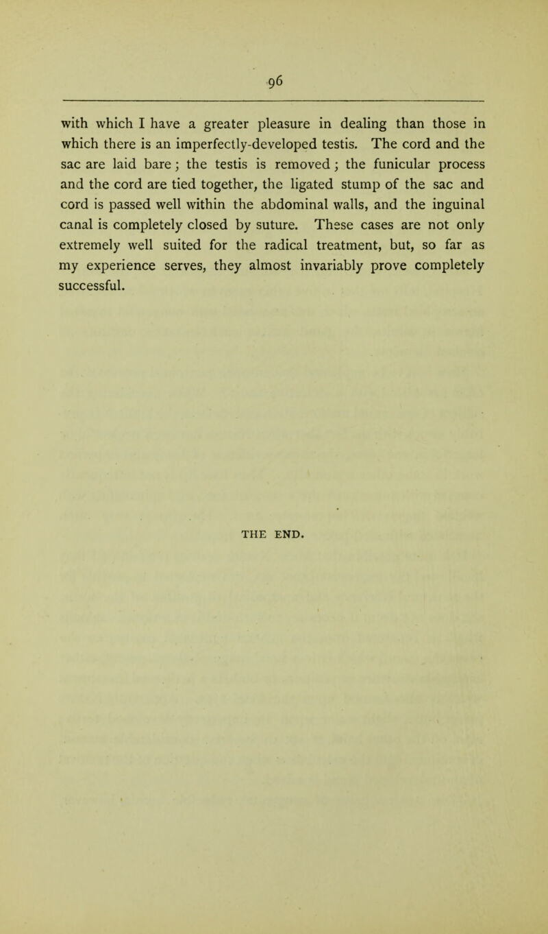 with which I have a greater pleasure in deaUng than those in which there is an imperfectly-developed testis. The cord and the sac are laid bare; the testis is removed; the funicular process and the cord are tied together, the ligated stump of the sac and cord is passed well within the abdominal walls, and the inguinal canal is completely closed by suture. These cases are not only extremely well suited for the radical treatment, but, so far as my experience serves, they almost invariably prove completely successful. THE END.