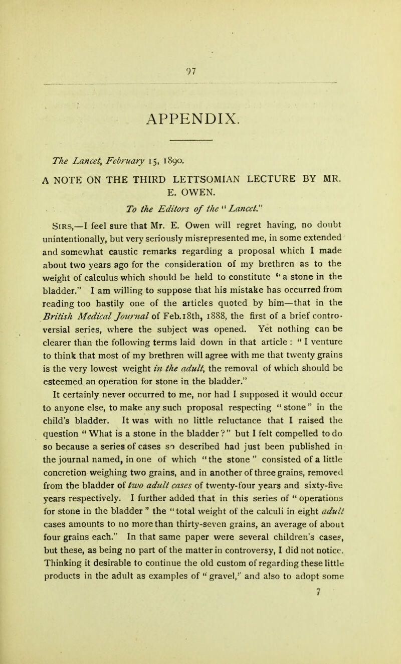 APPENDIX. The Lancet^ February 15, 1890. A NOTE ON THE THIRD LETTSOMIAN LECTURE BY MR. E. OWEN. To the Editors of the Lancets Sirs,—I feel sure that Mr. E. Owen will regret having, no doubt unintentionally, but very seriously misrepresented me, in some extended and somewhat caustic remarks regarding a proposal which I made about two years ago for the consideration of my brethren as to the weight of calculus which should be held to constitute *' a stone in the bladder. I am willing to suppose that his mistake has occurred from reading too hastily one of the articles quoted by him—that in the British Medical Journal of Feb.18th, 1888, the first of a brief contro- versial series, where the subject was opened. Yet nothing can be clearer than the following terms laid down in that article :  I venture to think that most of my brethren will agree with me that twenty grains is the very lowest weight i7t the adult, the removal of which should be esteemed an operation for stone in the bladder. It certainly never occurred to me, nor had I supposed it would occur to anyone else, to make any such proposal respecting  stone  in the child's bladder. It was with no little reluctance that I raised the question  What is a stone in the bladder ?  but I felt compelled to do so because a series of cases so described had just been published in the journal named, in one of which the stone consisted of a little concretion weighing two grains, and in another of three grains, removed from the bladder of two adult cases of twenty-four years and sixty-five years respectively. I further added that in this series of  operations for stone in the bladder  the total weight of the calculi in eight adult cases amounts to no more than thirty-seven grains, an average of about four grains each. In that same paper were several children's cases, but these, as being no part of the matter in controversy, I did not notice. Thinking it desirable to continue the old custom of regarding these little products in the adult as examples of  gravel,' and also to adopt some 7