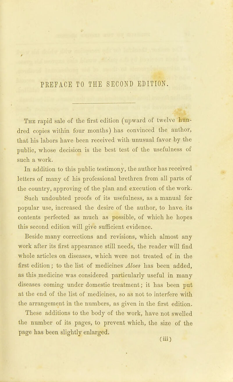 / PEEEACE TO THE SECOND EDITION. The rapid sale of the first edition (upward of twelve hun- dred copies within four months) has convinced the author, that his labors have been received with unusual favor by the public, whose decision is the best test of the usefulness of such a work. In addition to this public testimony, the author has received letters of many of his professional brethren from all parts of the country, approving of the plan and execution of the work. Such undoubted proofs of its usefulness, as a manual for popular use, increased the desire of the author, to have its contents perfected as much as possible, of which he hopes this second edition will give sufficient evidence. Beside many corrections and revisions, which almost any work after its first appearance still needs, the reader will find whole articles on diseases, which were not treated of in the first edition; to the list of medicines Aloes has been added, as this medicine was considered particularly useful in many diseases coming under domestic treatment; it has been put at the end of the list of medicines, so as not to interfere with the arrangement in the numbers, as given in the first edition. These additions to the body of the work, have not swelled the number of its pages, to prevent which, the size of the page has been slightly enlarged.