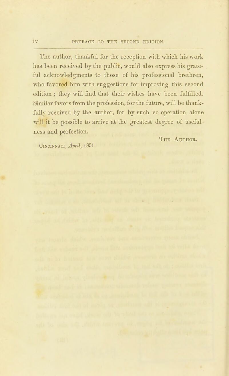 The author, thankful for the reception with which his work has been received by the public, would also express his grate- ful acknowledgments to those of his professional brethren, who favored him with suggestions for improving this second edition ; they will find that their wishes have been fulfilled. Similar favors from the profession, for the future, will be thank- fully received by the author, for by such co-operation alone will it be possible to arrive at the greatest degree of useful- ness and perfection. The Author. CiNoiNNATi, April, 1851.