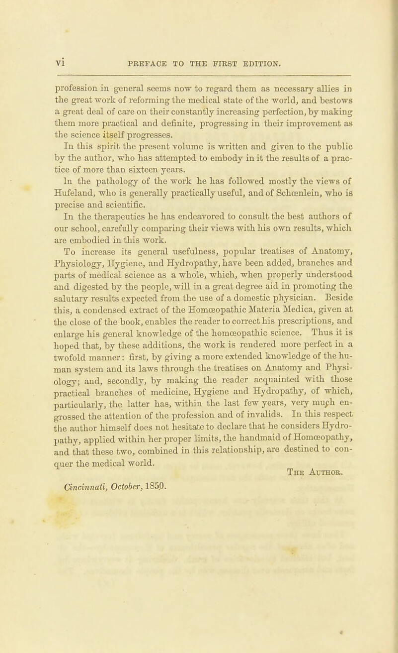 profession iu general seems now to regard tliem as necessary allies in tlie great work of refonning the medical state of the world, and bestows a great deal of care on their constantly increasing perfection, by making them more practical and definite, progressing in their improvement as the science itself progresses. In this spirit the present volume is written and given to the public by the author, who has attempted to embody in it the results of a prac- tice of more than sixteen years. In the pathology of the work he has followed mostly the views of Hufeland, who is generally practically useful, and of Schojnleia, who is precise and scientific. In the therapeutics he has endeavored to consult the best authors of our school, carefully comparing their views with his own results, which are embodied in this work. To increase its general usefulness, popular treatises of Anatomy, Physiology, Hygiene, and Hydropathy, have been added, branches and parts of medical science as a whole, which, when properly understood and digested by the people, will in a great degree aid in promoting the salutary results expected from the iTse of a domestic physician. Beside this, a condensed extract of the Homoeopathic Materia Medica, given at the close of the book, enables the reader to correct his prescriptions, and enlarge his general knowledge of the homoeopathic science. Thus it is hoped that, by these additions, the work is rendered more perfect in a twofold manner: first, by giving a more extended knowledge of the hu- man system and its laws through the treatises on Anatomy and Physi- ology; and, secondly, by making the reader acquainted with those practical branches of medicine. Hygiene and Hydi-opathy, of which, particularly, the latter has, within the last few years, very muph en- grossed the attention of the profession and of invalids. In this respect tlie author himself does not hesitate to declare that he considers Hydro- pathy, applied within her proper limits, the hancbnaid of Homoeopathy, and that these two, combined in this relationship, are destined to con- quer the medical world. TuE Author. Cincinnati, October, 185.0.