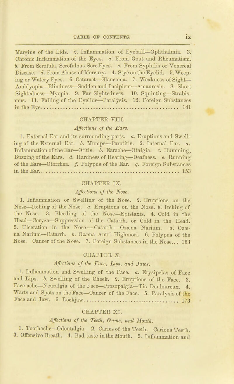 Margins of tlie Lids. 2. Inflammation of Eyeball—Ophtlialmia. 3. Chronic Inflammation of the Eyes. a. From Gout and Rheumatism. 6. From Scrofula, Scrofulous Sore Eyes. c. From Syphilis or Venereal Disease. <i. From Abuse of Mercury. 4. Stye on the Eyelid. 5. Weep- ing or Wateiy Eyes. 6. Cataract—Glaucoma. 7. Weakness of Sight— Amblyopia—Blindness—Sudden and Incipient—Amaurosis. 8. Short Sightedness—Myopia. 9. Far Sightedness. 10. Squinting—Strabis- mus. 11. Falling of the Eyelids—Paralysis. 12. Foreign Substances in the Eye 141 CHAPTER VIII. Affections of the Ears. 1. External Ear and its surrounding parts, a. Eruptions and Swell- ing of the External Ear. b. Mumps—Parotitis. 2. Internal Ear. a. Inflammation of the Ear—Otitis, b. Earache—Otalgia, c. Humming, Buzzing of the Ears. d. Hardness of Hearing—Deafness, e. Running of the Ears—Oton-hea. /. Polypus of the Ear. g. Foreign Substances in the Ear 153 CHAPTER IX. Affections of the Nose. 1. Inflammation or Swelling of the Nose. 2. Eruptions on the Nose—^Itching of the Nose. a. Eruptions on the Nose. b. Itching of the Nose. 3. Bleeding of the Nose—Epistaxis. 4. Cold in the Head—Coryza—Suppression of the Catarrh, or Cold in the Head. 5. Ulceration in the Nose — Catan-h—Ozaaua Narium. a. Ozm- na Narium—Catarrh. 6. Ozjena Antri Highmori. 6. Polypus of the Nose. Cancer of the Nose. 7. Foreign Substances in the Nose... 163 CHAPTER X. Affections of the Face, Lips, and Jaws. 1. Inflammation and Swelling of the Face. a. Erysipelas of Face and Lips. b. Swelling of the Cheek. 2. Eruptions of the Face. 3. Face-ache—Neuralgia of the Face—Prosopalgia—Tic Douloureux. 4. Warts and Spots on the Face—Cancer of the Face. 5. Paralysis of the Face and Jaw. 6. Lockjaw 173 CHAPTER XI. Affections of the Teeth, Gums, and Mouth. 1. Toothache—Odontalgia. 2. Caries of the Teeth. Carious Teeth. 3. Offensive Breath. 4. Bad taste in the Mouth. 5. Inflammation and