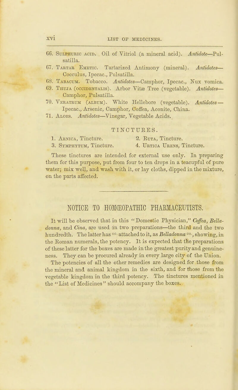66. SuLPHDMO ACID. Oil of Vitriol (a mineral acid). Antidote—Pul- satilla. 67. Taetar Emetic. Tartarized Antimony (mineral). Antidotes— Cocculus, Ipecac, Pulsatilla. 68. Tabaoum. Tobacco. Antidotes—CampLor, Ipecac, Nux vomica. 69. Thuja (occidentalis). Arbor Vita3 Tree (vegetable). Antidotes— Campbor, Pulsatilla. 70. Vebatbum (album). White Hellebore (vegetable). Antidotes — Ipecac, Arsenic, Campbor, Coffea, Aconite, China. 71. Aloes. Antidotes—^Vinegar, Vegetable Acids. TINCTURES. 1. Abnioa, Tincture. 2. Ruta, Tincture. 3. Stmphttum, Tincture. 4. Uetioa Ueens, Tincture. These tinctures are intended for external use only. In preparing them for this purpose, put from four to ten drops in a teacupful of pure ■water; mix weU, and ■wash -with it, or lay cloths, dipped in the mixture, on the parts affected. NOTICE TO PIOMGEOPATHIC PHAKMACEUTISTS. It will be observed that in this Domestic Physician, Coffea, Bella- donna, and Cina, are used m two preparations—the third and the two hundredth. The latter has °°- attached to it, as Belladonna sho^wing, in the Roman numerals, the potency. It is expected that the preparations of these latter for the boxes are made in the greatest purity and genuine- ness. They can be procured already in every large city of the Union. The potencies of all the other remedies are designed for those from the mineral and animal kingdom in the sixth, and for those from the vegetable kingdom in the third potency. The tinctures mentioned in the List of Medicines should accompany the boxes.