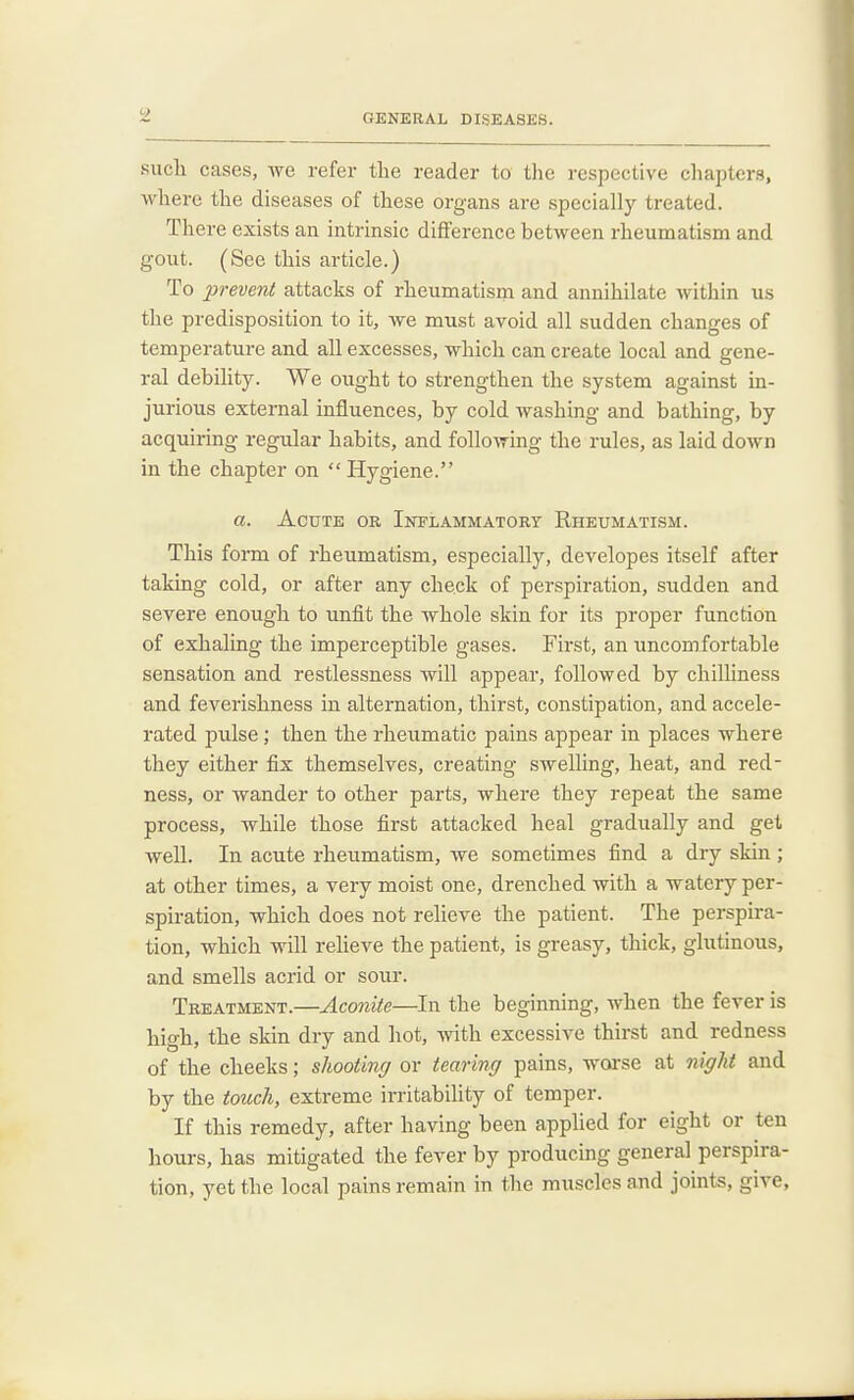 such cases, we refer the reader to the respective chapters, where the diseases of these organs are specially treated. There exists an intrinsic difference between rheumatism and gout. (See this article.) To prevent attacks of rheumatism and annihilate within us the predisposition to it, we must avoid all sudden changes of temperature and all excesses, which can create local and gene- ral debility. We ought to strengthen the system against in- jurious external influences, by cold washing and bathing, by acquiring regular habits, and following the rules, as laid down in the chapter on  Hygiene. a. Acute or Inflammatory Rheumatism. This form of rheumatism, especially, developes itself after taking cold, or after any check of perspiration, sudden and severe enough to unfit the whole skin for its proper function of exhaling the imperceptible gases. First, an uncomfortable sensation and restlessness will appear, followed by chilliness and feverishness in alternation, thirst, constipation, and accele- rated pulse; then the rheumatic pains appear in places where they either fix themselves, creating swelling, heat, and red- ness, or wander to other parts, where they repeat the same process, while those first attacked heal gradually and get well. In acute rheumatism, we sometimes find a dry skin ; at other times, a very moist one, drenched with a watery per- spiration, which does not relieve the patient. The perspira- tion, which will reheve the patient, is greasy, thick, glutinous, and smells acrid or sour. Treatment.—Aconite—In the beginning, when the fever is high, the skin dry and hot, with excessive thirst and redness of the cheeks; shooting or tearing pains, worse at night and by the touch, extreme irritability of temper. If this remedy, after having been applied for eight or ten hours, has mitigated the fever by producing general perspira- tion, yet the local pains remain in the muscles and joints, give,