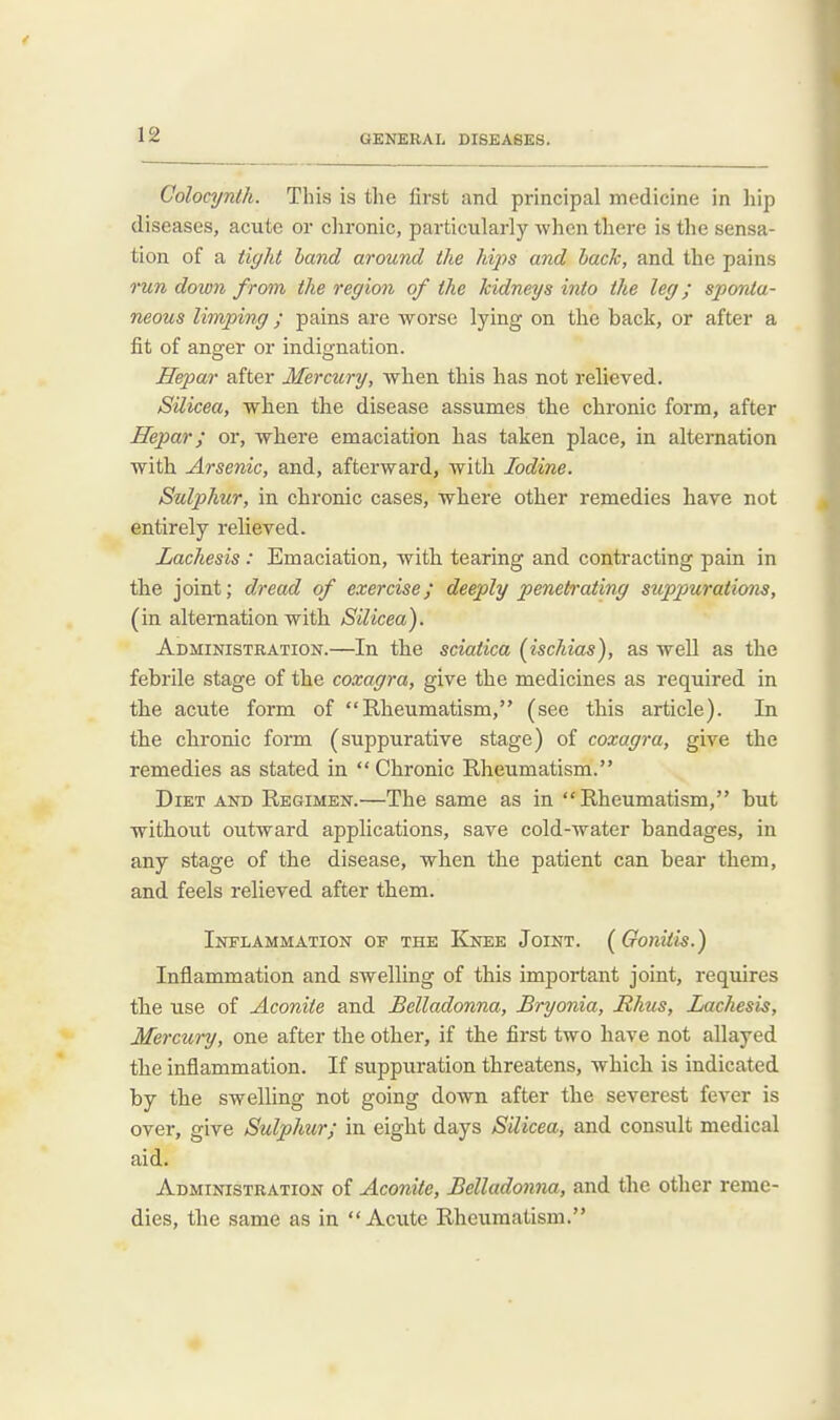 Colocynth. This is the first and principal medicine in hip diseases, acute or chronic, pai-ticularly when there is the sensa- tion of a tight hand around the hips and back, and the pains run down from the region of the kidneys into the leg; sponta- neous limping; pains are worse lying on the back, or after a fit of anger or indignation. Hepar after Mercury, when this has not relieved. Silicea, when the disease assumes the chronic form, after Hepar; or, where emaciation has taken place, in alternation with Arsenic, and, afterward, with Iodine. Sulphur, in chronic cases, where other remedies have not entirely relieved. Lachesis : Emaciation, with tearing and contracting pain in the joint; dread of exercise; deeply penetrating suppurations, (in alternation with Silicea). Administration.—In the sciatica (ischias), as well as the febrile stage of the coxagra, give the medicines as required in the acute form of Rheumatism, (see this article). In the chronic form (suppurative stage) of coxagra, give the remedies as stated in Chronic Rheumatism. Diet and Regimen.—The same as in Rheumatism, but without outward applications, save cold-water bandages, in any stage of the disease, when the patient can bear them, and feels relieved after them. Inflammation of the Knee Joint. (Gonitis.) Inflammation and swelling of this important joint, requires the use of Aconite and Belladonna, Bryonia, Bhus, Lachesis, Mercury, one after the other, if the first two have not allayed the inflammation. If suppuration threatens, which is indicated by the swelling not going down after the severest fever is over, give Sulphur; in eight days Silicea, and consult medical aid. Administration of Aconite, Belladonna, and the other reme- dies, the same as in Acute Rheumatism.