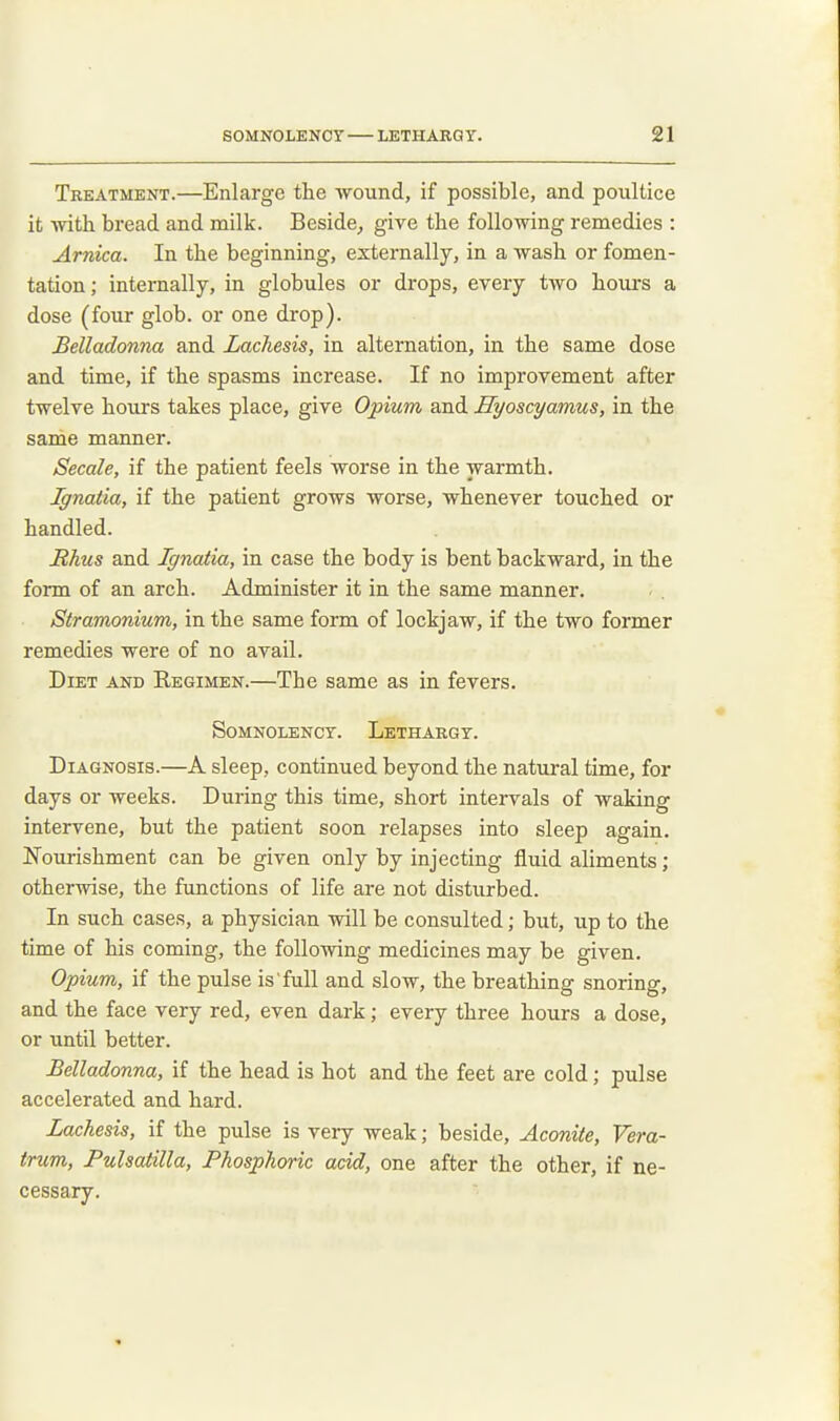 Treatment.—Enlarge the wound, if possible, and poultice it Avith bread and milk. Beside, give tbe following remedies : Arnica. In the beginning, externally, in a wash or fomen- tation; internally, in globules or drops, every two hours a dose (four glob, or one di'op). Belladonna and Lachesis, in alternation, in the same dose and time, if the spasms increase. If no improvement after twelve hours takes place, give Opium and Eyoscyamus, in the same manner. Secale, if the patient feels worse in the warmth. Ignatia, if the patient grows worse, whenever touched or handled. Rhus and Ignatia, in case the body is bent backward, in the form of an arch. Administer it in the same manner. Stramonium, in the same form of lockjaw, if the two former remedies were of no avail. Diet and Regimen.—The same as in fevers. Somnolency. Lethargy. Diagnosis.—A sleep, continued beyond the natural time, for days or weeks. During this time, short intervals of waking intervene, but the patient soon relapses into sleep again. Nourishment can be given only by injecting fluid aliments; otherwise, the functions of life are not disturbed. In such cases, a physician will be consulted; but, up to the time of his coming, the following medicines may be given. Opium, if the pulse is'full and slow, the breathing snoring, and the face very red, even dark; every three hours a dose, or until better. Belladonna, if the head is hot and the feet are cold; pulse accelerated and hard. Lachesis, if the pulse is very weak; beside. Aconite, Vera- trum, Pulsatilla, Phosphoric add, one after the other, if ne- cessary.