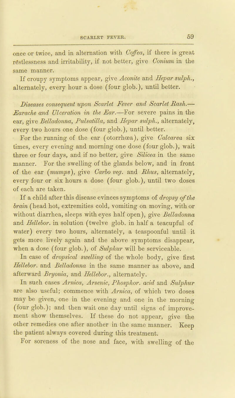once or twice, and in alternation with Coffea, if there is great restlessness and irritabilitjr, if not better, give Conium in the same manner. If croupy symptoms appear, give Aconite and Hepar sulph., alternately, every hour a dose (four giob.), until better. Diseases consequent upon Scarlet Fever and Scarlet Hash.— Earache and Ulceration in the Ear.—For severe pains in the ear, give Belladonna, Pulsatilla, and Hepar sulph., alternately, every two hours one dose (four glob.), until better. For the running of the ear (otorrhcsa), give Calcarea six times, every evening and morning one dose (four glob.), wait three or four days, and if no better, give Silicea in the same manner. For the swelling of the glands below, and in front of the ear {mumps), give Carlo veg. and Rhus, alternately, every four or six hours a dose (four glob.), until two doses of each are taken. If a child after this disease evinces symptoms of dropsy of the brain (head hot, extremities cold, vomiting on moving, with or without diarrhea, sleeps with eyes half open), give Belladonna and Hellehor. in solution (twelve glob, in half a teacupful of water) every two hours, alternately, a teaspoonful until it gets more lively again and the above symptoms disappear, when a dose (four glob.), of Sulphur will be serviceable. In case of dropsical swelling of the whole body, give first Hellehor. and Belladonna in the same manner as above, and afterward Bryonia, and Hellehor., alternately. In such cases Arnica, Arsenic, Phosphor, acid and Sulphtir are also useful; commence with Arnica, of which two doses may be given, one in the evening and one in the morning (four glob.); and then wait one day until signs of improve- ment show themselves. If these do not appear, give the other remedies one after another in the same manner. Keep the patient always covered during this treatment. For soreness of the nose and face, with swelling of the