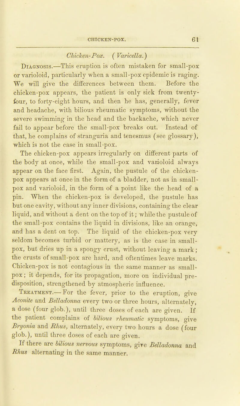 Chiclcen-Pox. ( Varicella.) Diagnosis.—This eruption is often mistaken for small-pox or varioloid, particularly when a small-pox epidemic is raging. We will give the differences between them. Before the chicken-pox appears, the patient is only sick from twenty- four, to forty-eight hours, and then he has, generally, fever and headache, with bilious rheumatic symptoms, without the severe swimming in the head and the backache, which never fail to appear before the small-pox breaks out. Instead of that, he complains of stranguria and tenesmus (see glossary), which is not the case in small-pox. The chicken-pox appears irreg-ularly on different parts of the body at once, while the small-pox and varioloid always appear on the face first. Again, the pustule of the chicken- pox appears at once in the form of a bladder, not as in small- pox and varioloid, in the form of a point like the head of a pin. When the chicken-pox is developed, the pustule has but one cavity, without any inner divisions, containing the clear liquid, and without a dent on the top of it; while the pustule of the small-pox contains the liquid in divisions, like an orange, and has a dent on top. The liquid of the chicken-pox very seldom becomes turbid or mattery, as is the case in small- pox, but dries up in a spongy cnist, without leaving a mark; the crusts of small-pox are hard, and oftentimes leave marks. Chicken-pox is not contagious in the same manner as small- pox ; it depends, for its propagation, more on individual pre- disposition, strengthened by atmospheric influence. Treatment.— For the fever, prior to the eruption, give Aconite and Belladonna every two or three hours, alternately, a dose (four glob.), until three doses of each are given. If the patient complains of bilious rheumatic symptoms, give Bryonia and Bhus, alternately, every two hours a dose (four glob.), until three doses of each are given. If there are bilious nervous symptoms, give Belladonna and Rhus alternating in the same manner.