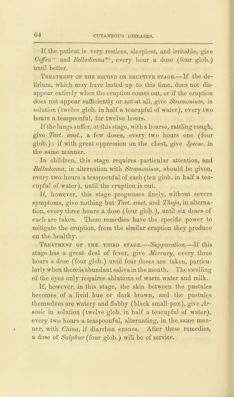 If tlie patient is very restless, sleepless, and irritable, give Coffea°- and Belladonna°°', every hour a dose (four glob.) until better. Treatment of the second or eruptive stage.—If tbe de- lirium, which may have lasted up to this time, does not dis- appear entirely when the eruption comes out, or if the eruption does not appear sufficiently or not at all, give Stramonium, in solution (twelve glob, in half a teacupful of water), every two hours a teaspoonful, for twelve hours. If the lungs suffer, at this stage, with a hoarse, rattling cough, give Tart, emet., a few doses, every two hours one (four glob.) ; if with great oppression on the chest, give Ipecac, in the same manner. In children, this stage requires particular attention, and Belladonna, in alternation with Stramonium, should be given, every two hours a teaspoonful of each (ten glob, in half a tea- cupful of water), until the eruption is out. If, however, this stage progresses finely, without severe symptoms, give nothing but Tart. emet. and Thuja, in alterna- tion, every three hours a dose (four glob.), until six doses of each are taken. These remedies have the specific power to mitigate the eruption, from the similar eraption they produce on the healthy. Treatment of the third stage.—Suppuration.—If this stage has a great deal of fever, give Mercury, every three hours a dose (four glob.) until four doses are taken, particu- larly when there is abundant saliva in the mouth. The swelling of the eyes only requires ablutions of warm water and milk. If, however, in this stage, the skin between the pustules becomes of a livid hue or dark brown, and the pustules themselves are watery and flabby (black small-pox), give^r- senic in solution (twelve glob, in half a teacupful of water), every two hours a teaspoonful, alternating, in the same man- ner, with China, if diarrhea ensues. After these remedies, a dose of Sulphur (four glob.) will be of service.