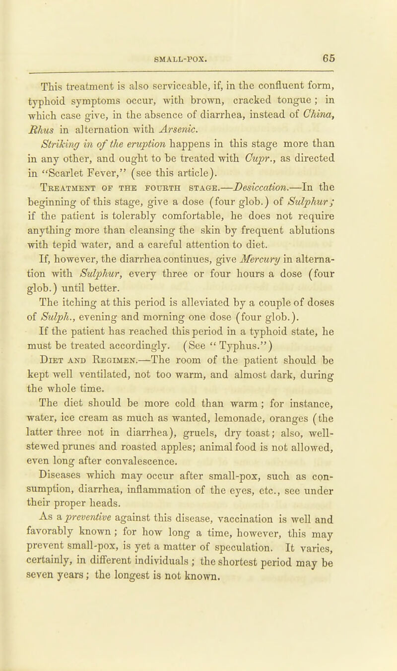 This treatment is also serviceable, if, in the confluent form, typhoid symptoms occur, with brown, cracked tongue ; in which case give, in the absence of diarrhea, instead of China, Bhus in alternation with Arsenic. Striking in of the eruption happens in this stage more than in any other, and ought to be treated with Cupr., as directed in Scarlet Fever, (see this article). Treatment of the fourth stage.—Desiccation.—In the beginning of this stage, give a dose (four glob.) of Sulphur; if the patient is tolerably comfortable, he does not require anything more than cleansing the skin by frequent ablutions with tepid water, and a careful attention to diet. If, however, the diarrhea continues, give Mercury in alterna- tion with Sulphur, every three or four hours a dose (four glob.) until better. The itching at this period is alleviated by a couple of doses of Sulph., evening and morning one dose (four glob.). If the patient has reached this period in a typhoid state, he must be treated accordingly. (See  Typhus.) Diet and Regimen.—The room of the patient should be kept well ventilated, not too warm, and almost dark, during the whole time. The diet should be more cold than warm; for instance, water, ice cream as much as wanted, lemonade, oranges (the latter three not in diarrhea), gruels, dry toast; also, well- stewed prunes and roasted apples; animal food is not allowed, even long after convalescence. Diseases which may occur after small-pox, such as con- sumption, diarrhea, inflammation of the eyes, etc., see under their proper heads. As a, preventive against this disease, vaccination is well and favorably known ; for how long a time, however, this may prevent small-pox, is yet a matter of speculation. It varies, certainly, in different individuals ; the shortest period may be seven years; the longest is not known.