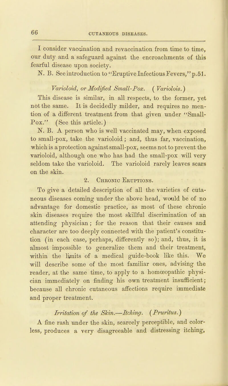 I consider vacdnation and revaccination from time to time, our duty and a safeguard against the encroachments of this fearful disease upon society. N. B. See introduction to Eruptive Infectious Fevers, p.51. Varioloid, or Modified Small-Pox. ( Variolois.) This disease is similar, in all respects, to the former, yet not the same. It is decidedly milder, and requires no men- tion of a dififerent treatment from that given under Small- Pox. (See this article.) N. B. A person who is well vaccinated may, when exposed to small-pox, take the varioloid; and, thus far, vaccination, which is a protection against small-pox, seems not to prevent the varioloid, although one who has had the small-pox will very seldom take the varioloid. The varioloid rarely leaves scars on the skin. 2. Chronic Eruptions. To give a detailed description of aU the varieties of cuta- neous diseases coming under the above head, would be of no advantage for domestic practice, as most of these chronic skin diseases require the most skillful discrimination of an attending physician; for the reason that their causes and character are too deeply connected with the patient's constitu- tion (in each case, perhaps, differently so); and, thus, it is almost impossible to generalize them and their treatment, within the li^nits of a medical guide-book like this. We will describe some of the most familiar ones, advising the reader, at the same time, to apply to a homoeopathic physi- cian immediately on finding his own treatment insufficient; because all chronic cutaneous affections require immediate and proper treatment. Irritation of the Skin.—Itching. {Pruritus.) A fine rash under the skin, scarcely perceptible, and color- less, produces a very disagreeable and distressing itching.