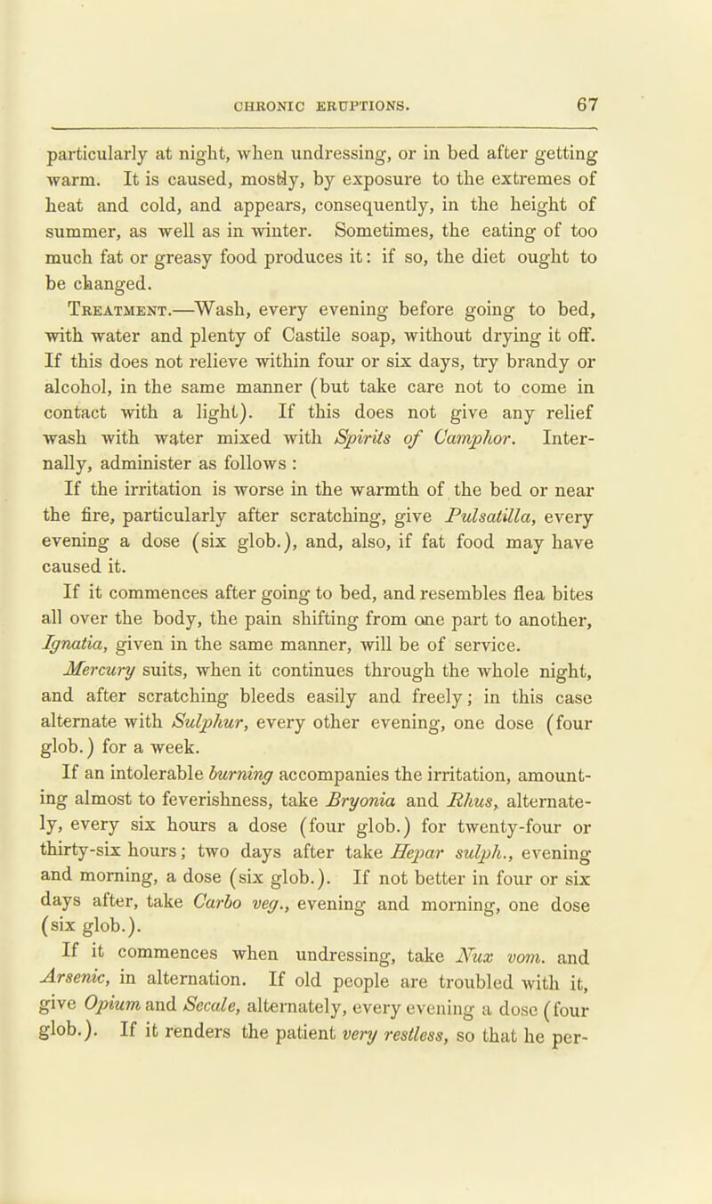 particularly at night, Avhen undressing, or in bed after getting warm. It is caused, mostJy, by exposure to the extremes of heat and cold, and appears, consequently, in the height of summer, as well as in winter. Sometimes, the eating of too much fat or greasy food produces it: if so, the diet ought to be changed. Treatment.—^Wash, every evening before going to bed, with water and plenty of Castile soap, without drying it oflF. If this does not relieve within four or six days, try brandy or alcohol, in the same manner (but take care not to come in contact with a light). If this does not give any relief wash with water mixed with Spirits of Camphor. Inter- nally, administer as follows : If the irritation is worse in the warmth of the bed or near the fire, particularly after scratching, give Pulsatilla, every evening a dose (six glob.), and, also, if fat food may have caused it. If it commences after going to bed, and resembles flea bites all over the body, the pain shifting from one part to another, Ignatia, given in the same manner, will be of service. Mercury suits, when it continues through the whole night, and after scratching bleeds easily and freely; in this case alternate with Sulphur, every other evening, one dose (four glob.) for a week. If an intolerable burning accompanies the irritation, amount- ing almost to feverishness, take Bryonia and Rhus, alternate- ly, every six hours a dose (four glob.) for twenty-four or thirty-six hours; two days after take He^yar sulph., evening and morning, a dose (six glob.). If not better in four or six days after, take Carbo veg., evening and morning, one dose (six glob.). If it commences when undressing, take Nux vmn. and Arsenic, in alternation. If old people are troubled with it, give Opium and Secale, alternately, every evening a dose (four glob.). If it renders the patient very restless, so that he per-