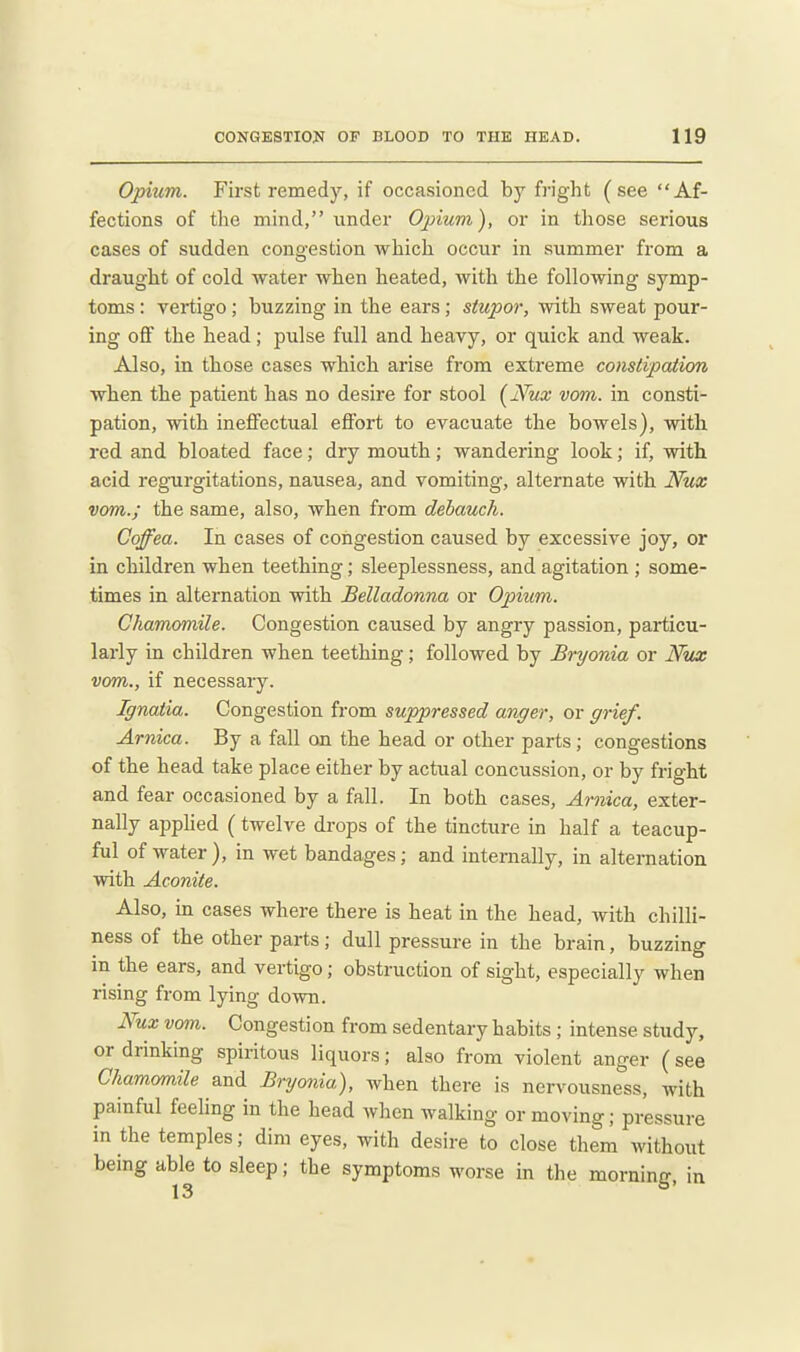 Opium. First remedy, if occasioned by fright (see Af- fections of the mind, under Opium), or in those serious cases of sudden congestion which occur in summer from a draught of cold water when heated, with the following symp- toms : vertigo; buzzing in the ears; stupor, with sweat pour- ing ofi the head; pulse full and heavy, or quick and weak. Also, in those cases which arise from extreme constipation when the patient has no desire for stool {Nux vom. in consti- pation, with ineffectual effort to evacuate the bowels), with red and bloated face; dry mouth; wandering look; if, with acid regTirgitations, nausea, and vomiting, alternate with Nux vom.; the same, also, when from debauch. Coffea. In cases of congestion caused by excessive joy, or in children when teething; sleeplessness, and agitation ; some- times in alternation with Belladonna or Opium. Chamomile. Congestion caused by angry passion, particu- larly in children when teething; followed by Bryonia or Nux vom., if necessary. Ignatia. Congestion from suppressed anger, or grief. Arnica. By a fall on the head or other parts ; congestions of the head take place either by actual concussion, or by fright and fear occasioned by a fall. In both cases, Arnica, exter- nally appHed (twelve drops of the tincture in half a teacup- ful of water), in wet bandages; and internally, in alternation with Aconite. Also, in cases where there is heat in the head, with chilli- ness of the other parts; dull pressure in the brain, buzzing in the ears, and vertigo; obstruction of sight, especially when rising from lying down. Nux vom. Congestion from sedentary habits ; intense study, or drinking spiritous liquors; also from violent anger (see Chamomile and Bryonia), when there is nervousness, with painful feeling in the head when walking or moving; pressure in the temples; dim eyes, with desire to close them without being able to sleep; the symptoms worse in the morning, in