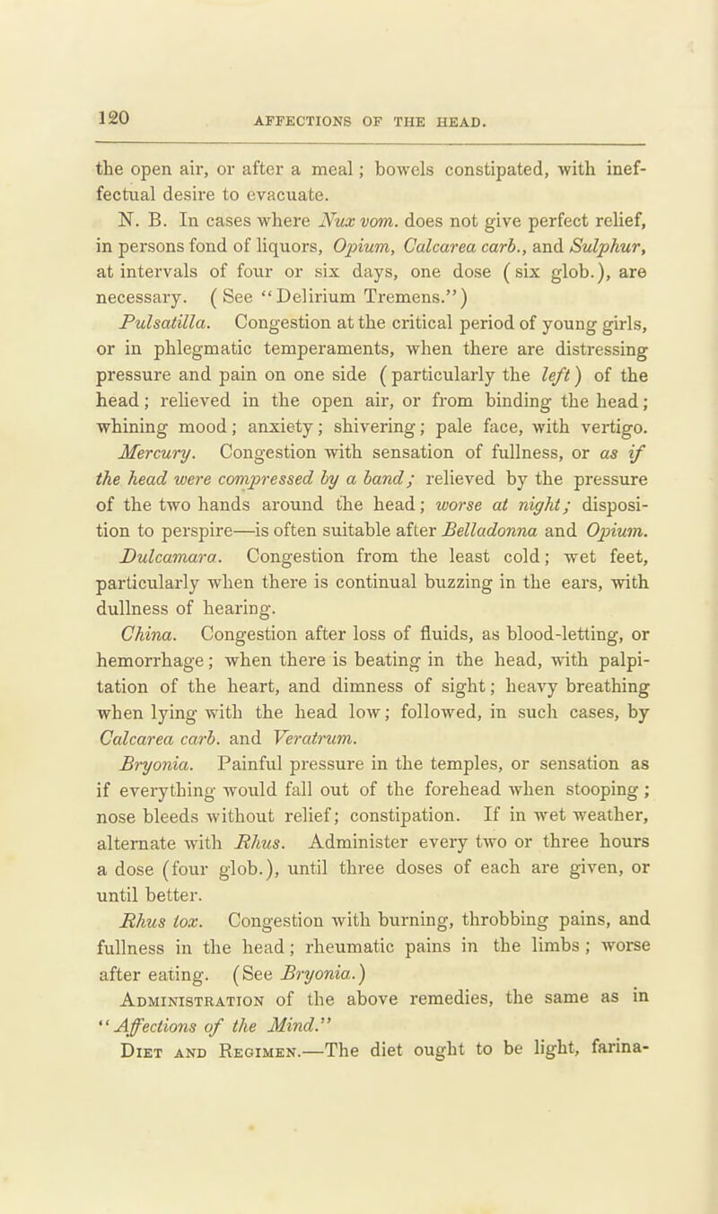 the open air, or after a meal; bowels constipated, with inef- fectual desire to evacuate. N. B. In cases where Nux vom. does not give perfect relief, in persons fond of liquors. Opium, Calcarea carb., and Sulphur, at intervals of four or six days, one dose (six glob.), are necessary. (See Delirium Tremens.) Pulsatilla. Congestion at the critical period of young girls, or in phlegmatic temperaments, when there are distressing pressure and pain on one side ( particularly the left) of the head; relieved in the open air, or from binding the head; whining mood; anxiety; shivering; pale face, with vertigo. Mercury. Congestion with sensation of fullness, or as if the head were compiressed by a band; relieved by the pressure of the two hands around the head; worse at night; disposi- tion to perspire—is often suitable after Belladonna and Opium. Dulcamara. Congestion from the least cold; wet feet, particularly when there is continual buzzing in the ears, with dullness of heai-ing. China. Congestion after loss of fluids, as blood-letting, or hemorrhage; when there is beating in the head, with palpi- tation of the heart, and dimness of sight; heavy breathing when lying with the head low; followed, in such cases, by Calcarea carb. and Veratrum. Bryonia. Painful pressure in the temples, or sensation as if everything would fall out of the forehead when stooping; nose bleeds without relief; constipation. If in wet weather, alternate with Rhus. Administer every two or three hours a dose (four glob.), until three doses of each are given, or until better. Rhus tox. Congestion with burning, throbbing pains, and fullness in the head; rheumatic pains in the limbs ; worse after eating. (See Bryonia.) Administration of the above remedies, the same as in Affections of the Mind. Diet and Regimen.—The diet ought to be light, farina-