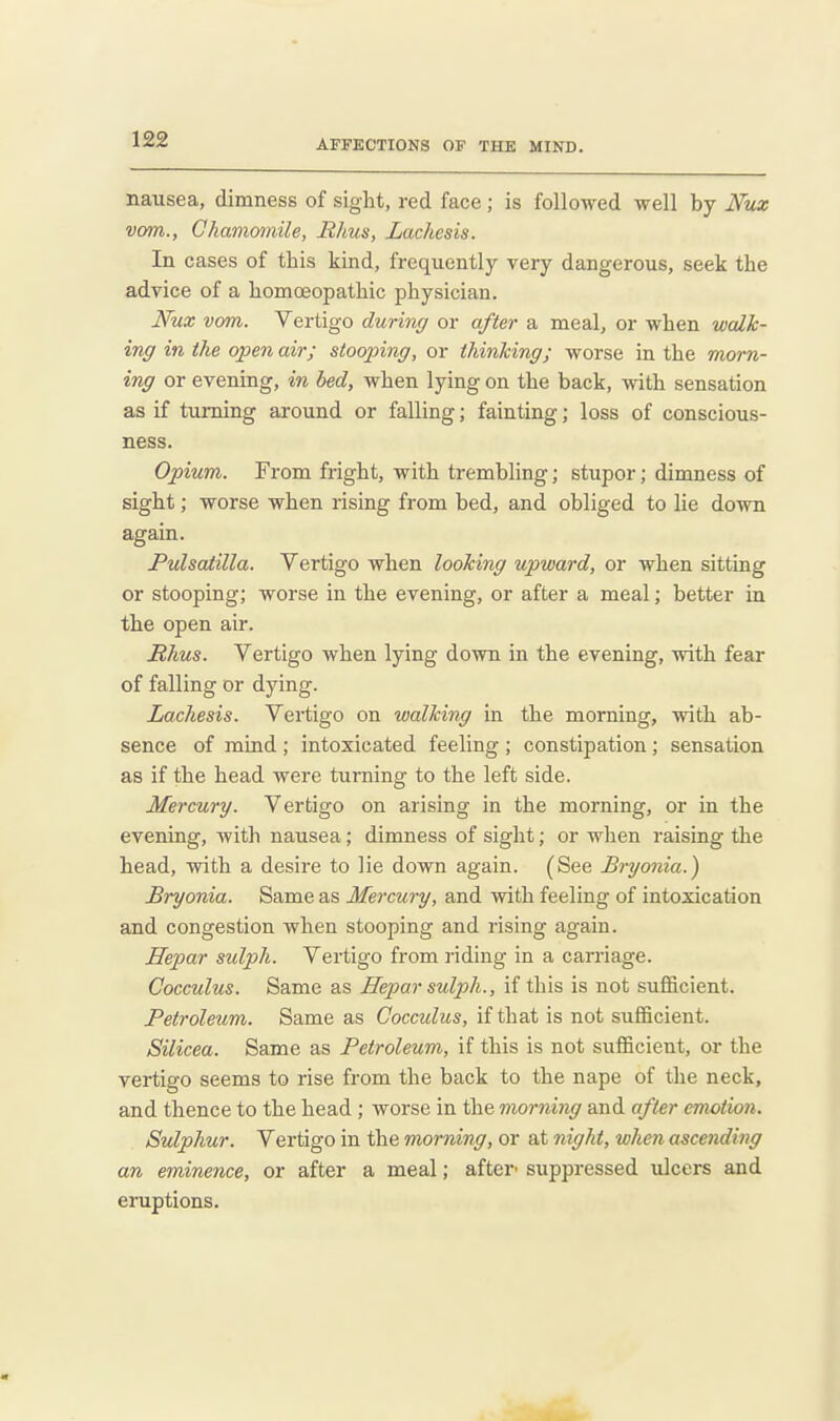 1£2 nausea, dimness of sight, red face ; is followed well by Nux vom.. Chamomile, Rhus, Lachesis. In cases of this kind, frequently very dangerous, seek the advice of a homoeopathic physician. Nux vom. Vertigo during or after a meal, or when walk- ing in the open air; stooping, or thinking; worse in the morn- ing or evening, in bed, when lying on the back, with sensation as if turning around or falling; fainting; loss of conscious- ness. Opium. From fright, with trembling; stupor; dimness of sight; worse when rising from bed, and obliged to lie down again. Pulsatilla. Vertigo when looking upward, or when sitting or stooping; worse in the evening, or after a meal; better in the open air. Mhus. Vertigo when lying down in the evening, with fear of falling or dying. Lachesis. Vertigo on walking in the morning, with ab- sence of mind ; intoxicated feeling ; constipation; sensation as if the head were turning to the left side. Mercury. Vertigo on arising in the morning, or in the evening, with nausea; dimness of sight; or when raising the head, with a desire to lie down again. (See Bryonia.) Bryonia. Same as Mercury, and with feeling of intoxication and congestion when stooping and rising again. Hepar sulph. Vertigo from riding in a carriage. Cocculus. Same as Hepar sulph., if this is not sufficient. Petroleum. Same as Cocculus, if that is not sufficient. Silicea. Same as Petroleum, if this is not sufficient, or the vertigo seems to rise from the back to the nape of the neck, and thence to the head ; worse in the morning and after emotion. Sulphur. Vertigo in the morning, or at night, when ascending an eminence, or after a meal; after' suppressed ulcers and eruptions.