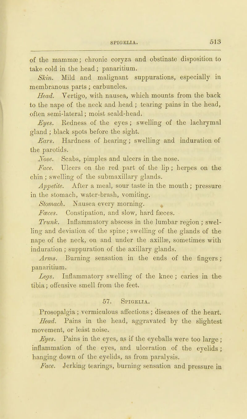 of the mammae; chronic coryza and obstinate disposition to take cold in the head; panaritium. Skin. Mild and malignant suppurations, especially in membranous parts; carbuncles. Head. Vertigo, with nausea, which mounts from the back to the nape of the neck and head ; tearing pains in the head, often semi-lateral; moist scald-head. JSyes. Redness of the eyes; swelling of the lachrymal gland ; black spots before the sight. Ears. Hardness of hearing; swelling and induration of the parotids. Xose. Scabs, pimples and ulcers in the nose. Face. Ulcers on the red part of the lip ; herpes on the chin ; swelling of the submaxillary glands. Appetite. After a meal, sour taste in the mouth; pressure in the stomach, water-brash, vomiting. Stomach. Nausea every morning. , Foeces. Constipation, and slow, hard fcsces. Trunk. Inflammatory abscess in the lumbar region ; swel- ling and deviation of the spine; swelling of the glands of the nape of the neck, on and under the axillae, sometimes with induration; suppuration of the axillary glands. Arms. Burning sensation in the ends of the fingers; panaritium. Legs. Inflammatory swelling of the knee; caries in the tibia; offensive smell from the feet. 57. Spigelia. Prosopalgia ; vermiculous affections ; diseases of the heart. Head. Pains in the head, aggravated by the shghtest movement, or least noise. Eyes. Pains in the eyes, as if the eyeballs were too large ; inflammation of the eyes, and ulceration of the eyelids; lianging down of the eyelids, as from paralysis. Face. Jerking tearings, burning sensation and pressure in