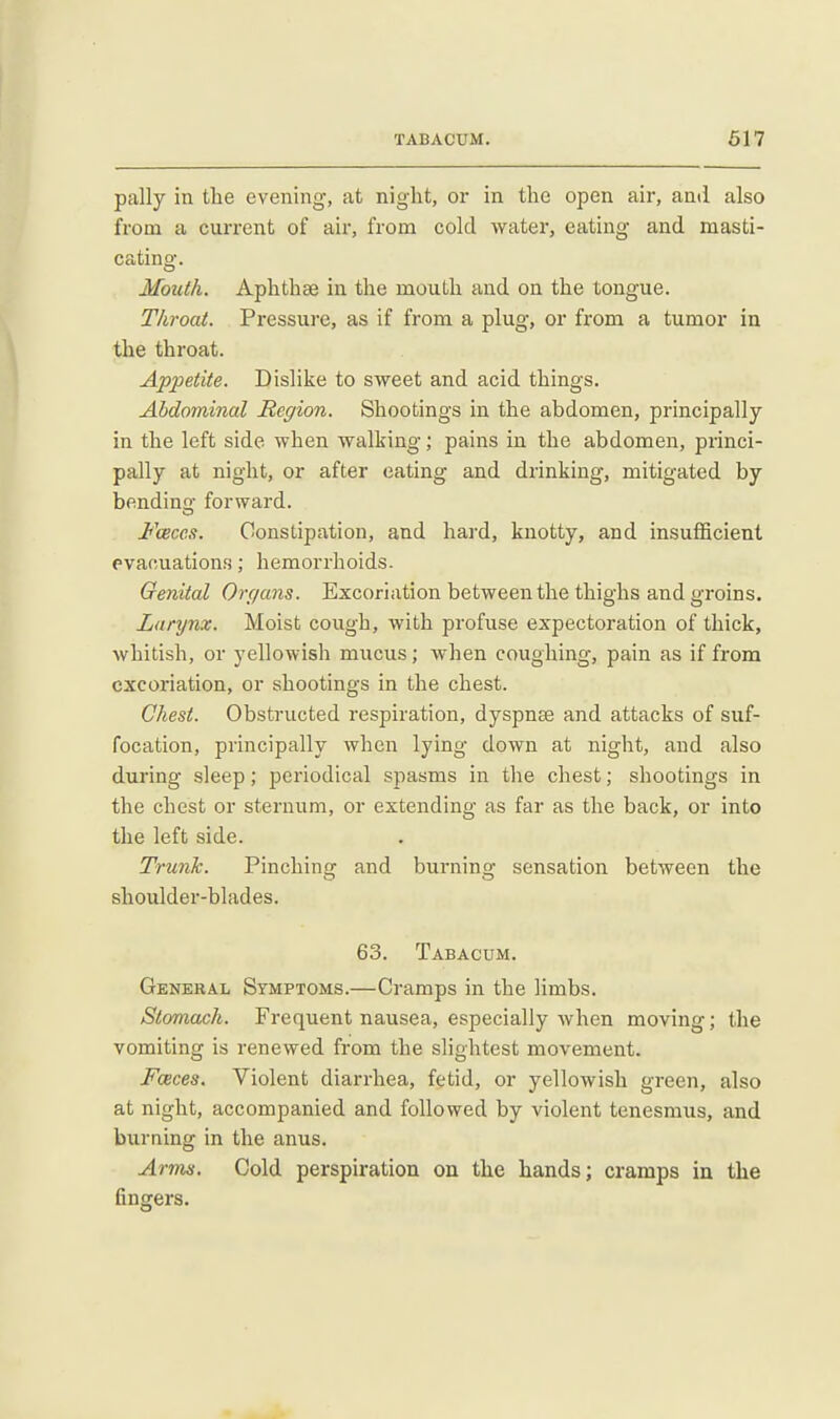 pally in tlie evening, at night, or in the open air, and also from a current of air, from cold water, eating and masti- cating. Moicth. Aphthae in the mouth and on the tongue. Throat. Pressure, as if from a plug, or from a tumor in the throat. Appetite. Dislike to sweet and acid things. Abdominal Region. Shootings in the abdomen, principally in the left side when walking; pains in the abdomen, princi- pally at night, or after eating and drinking, mitigated by bendin' forward, o Jb^ceces. Constipation, and hai-d, knotty, and insufficient evacuations; hemorrhoids. Oenital Organs. Excoriation between the thighs and groins. Larynx. Moist cough, with profuse expectoration of thick, whitish, or yellowish mucus; when coughing, pain as if from excoriation, or shootings in the chest. Chest. Obstructed respiration, dyspnee and attacks of suf- focation, principally when lying down at night, and also during sleep; periodical spasms in the chest; shootings in the chest or sternum, or extending as far as the back, or into the left side. Trunk. Pinching and burning sensation between the shoulder-blades. 63. Tabacum. Genkral Symptoms.—Cramps in the limbs. Stomach. Frequent nausea, especially when moving; the vomiting is renewed from the slightest movement. Fceces. Violent diarrhea, fetid, or yellowish green, also at night, accompanied and followed by violent tenesmus, and burning in the anus. Arims. Cold perspiration on the hands; cramps in the fingers.