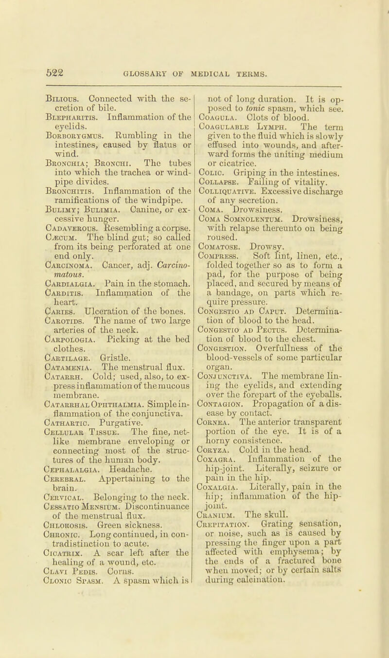 Bilious. Connected with, the se- cretion of bile. Blepharitis. Inflammation of the eyelids. BoRBOttYGMTS. RumbUng in the intestines, caused by flatus or •wind. Bronouia; Bronchi. The tubes into which the trachea or wind- pipe divides. Bronchitis. Inflammation of the ramifications of the windpipe. Bulimy; Bulimia. Canine, or ex- cessive hunger. Cadaverous. Resembling a corpse. C^ouM. The blind gut; so called from its being perforated at one end only. Cakcinoma. Cancer, adj. Carcino- matous. Cardialgia. Pain in the stomach. Carditis. Inflammation of the heart. Caries. Ulceration of the bones. Carotids. The name of two large arteries of tlie neck. Carpologia. Picking at the bed clothes. Cartilage. Gristle. Oatamenia. The menstrual flux. Catarrh. Cold; used, also, to ex- press inflammation of the raucous membrane. Catarrhal Ophthalmia. Simple in- flammation of the conjunctiva. Cathartic. Purgative. Cellular Tissue. The fine, net- like membrane enveloping or connecting most of the struc- tures of the human body. Cephalalgia. Headache. Cerebral. Appertaining to the brain. Cervical. Belonging to the neck. CessatioMensium. Discontinuance of the menstrual flux. Chlorosis. Green sickness. Chronic. Long continued, in con- tradistinction to acute. Cicatrix. A scar left after the healing of a wound, etc. Clavi Pedis. Coras. Clonic Spasm. A spasm which is not of long duration. It is op- posed to ionic spasm, which see. CoAGULA. Clots of blood. Coagulable Lvmph. The terra given to the fluid which is slowly effused into wounds, and after- ward forms the uniting medium or cicatrice. Colic. Griping in the intestines. Collapse. Failing of vitality. Colliquative. Excessive discharge of any secretion. Coma. Drowsiness. Coma Somnolentum. Drowsiness, with relapse thereunto on being roused. Comatose. Drowsy. Compress. Soft lint, linen, etc., folded together so as to fonu a pad, for the purpose of being placed, and secured by means of a bandage, on parts which re- quire pressure. Congestio ad Caput. Determina- tion of blood to the head. Congestio ad Pectus. Determina- tion of blood to the chest. Congestion. Overfullness of the blood-vessels of some particular organ. Conjunctiva. The membrane lin- ing the eyelids, and extending over the forepart of the eyeballs. Contagion. Propagation of a dis- ease by contact. Cornea. The anterior transparent portion of the eye. It is of a horny consistence. Coryza. Cold in the head. CoxAGRA. Inflammation of the hip-joint. Literally, seizure or pain in the hip. CoxALGiA. Literally, pain in the hip; inflammation of the hip- joint. Cranium. The skull. Crepitation. Grating sensation, or noise, such as is caused by pressing the finger upon a part affected with emphysema; by the ends of a fractured bone when moved; or by certain salts during calcination.