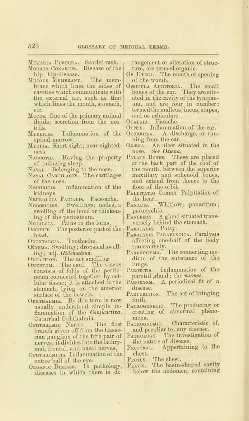 62G Miliaria Purpura. Scarlet-rash. Morbus Coxarius. Disease of the hip; liip-disease. Mucous Membrane. The mem- brane which lines the sides of cavities which communicate with the external air, such as that which lines the mouth, stomach, etc. Mucus. One of the primary animal fluids; secretion from the nos- trils. Myelitis. Inflammation of the spinal-marrow. Myopia. Short sight; near-sighted- ness. Narcotic. Having the property of inducing sleep. Nasal. Belonging to the nose. Nasal Cartilages. The cartilages of the nose. Nephritis. Inflammation of the kidneys. Neuralgia Facialis. Face-ache. Nodosities. Swellings; nodes, a swelling of the bone or thicken- ing of the periosteum. Notalgia. Pains in the loins. Occiput. The posterior part of tlie head. Odontalgia. Toothache. (Edema. Swelling; dropsical swell- ing ; adj. (Edematous. Olfaction. The act smelling. Omentum. The caul. The viscus consists of folds of the perito- neum connected together by cel- lular tissue; it is attached to the stomach, lying on the anterior surface of the bowels. Ophthalmia. By this term is now usually understood simple in- flammation of the Conjunctiva. Catarrhal Ophthalmia. Ophthalmic Nerve. The first branch given off from the Gasse- rian ganglion of the fifth pah* of nerves; it divides into the lachry- mal, frontal, and nasal nerves. Ophthalmitis. Inflammation of the entire ball of the eye. Organic Disease. In pathology, diseases in which there is de- rangement or alteration of struc- ture, are termed organic. Os Uteri. The mouth or opening of the womb. OssiouLA Auditoria. The small bones of the ear. They are situ- ated in the cavity of the tympan- um, and are four in numoer: termed the malleus, incus, stapes, and 08 orbiculare. Otalgia. Earache. Otitis. Inflammation of the ear. Otorrhea. A discharge, or run- ning from the ear. Oz^na. An ulcer situated in the nose. See Ozesna. Palate Bones. These are placed at the back part of the roof of the mouth, between the superior maxillary and sphenoid bones, and extend from thence to the floor of the orbit. Palpitatio Cordis. Palpitation of the heart. Panaris. Whitlow; panaritum; paronychia. Pancreas. A gland situated trans- versely behind the stomach. Paralysis. Palsy. Paralysis Paraplegic a. Paralysis afiecting one-half of the body transversely. Parenchyma. The connecting me- dium of the substance of the lungs. Parotitis. Inflammation of the parotid gland; the mumps. Paroxysm. A periodical fit of a disease. Parturition. The act of bringing forth. Pathogenetic The producing or creating of abnormal pheno- mena. Pathognomic. Characteristic of, and peculiar to, any disease. Pathology. The investigation of tlie nature of disease. Pectoral. Appertaining to the chest. Pectus. The chest. Pelvis. The basin-shaped cavity below tlie abdomen, containing