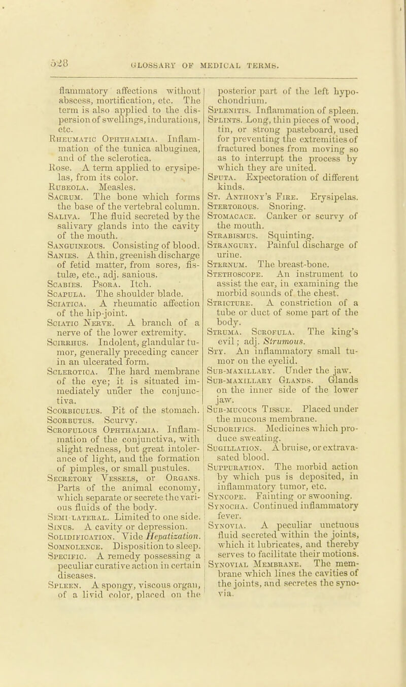 flammatory affections without abscess, mortitication, etc. T]ie term is also allied to the dis- persion of swellings, indurations, etc. Rheumatic OpnTiiALJiiA. Inflam- mation of the tunica albuginea, and of the sclerotica. llose. A term applied to erysipe- las, from its color. Rubeola. Mea.sles. Sacrum. The bone which forms the base of the vertebral column. Saliva. The fluid secreted by the salivary glands into the cavity of the mouth. Sanguineous. Consisting of blood. Sanies. A thin, greenish discharge of fetid matter, from sores, fis- tulas, etc., adj. sanious. Scabies. Psora. Itch. Scapula. The shoulder blade. Sciatica. A rheumatic affection of the hip-joint. Soiatio Nerve. A branch of a nerve of the lower extremity. SoiRiiiius. Indolent, glandular tu- mor, generally preceding cancer in an ulcerated form. Sclerotica. The hard membrane of the eye; it is situated im- mediately under the conjunc- tiva. Scorbiculus. Pit of the stomach. Scorbutus. Scurvy. Scrofulous Ophthalmia. Inflam- mation of the conjunctiva, with slight redness, but great intoler- ance of light, and the formation of pimples, or small pustules. Secretory Vessels, or Org.\ns. Parts of the animal economy, which separate or secrete tlic vari- ous fluids of the body. Semi LATERAL. Limited to one side. Sinus. A cavity or depression. Solidification. Vide Hepatization. Somnolence. Disposition to sleep. Specific. A remedy possessing a peculiar curative action in certain diseases. Spleen. A spongy, viscous organ, of a livid color, placed on tlie posterior part of the left hypo- chondrium. Splenitis. Inflammation of spleen. Splints. Long, thin pieces of wood, tin, or strong pasteboard, used for preventing the extremities of fractured bones from moving so as to interrupt the process by which they are united. Sputa. Expectoration of different kinds. St. Anthony's Fire. Erysipelas. Stertorous. Snoring. Stomacace. Canker c)r scurvy of the mouth. Strabismus. Squinting. Strangury. Painful discharge of urine. Sternum. The breast-bone. Stethoscope. An instrument to assLst the ear, in examining the morbid sounds of the chest. Stricture. A constriction of a tube or duct of some part of the body. Struma. Scrofula. The king's evil; adj. Simnous. Sty. An inflammatory small tu- mor on the eyelid. Sub-maxillary. Under the jaw. Sub-maxillary Glands. Glands on the inner side of the lower jaw. Sub-mucous Tissue. Placed under the raucous membrane. SuDORiFics. Medicines which pro- duce sweating. Sugillation. Abruise, orcxtrava- i sated blood. i Suppuration. The morbid action by which pus is deposited, in j inflammatory tumor, etc. Syncope. Fainting or swooning. ' Synocha. Continued inflammatory fever. Synovia. A peculiar unctuous fluid secreted within the joints, which it lubricates, and thereby serves to facilitate their motions. I Synovial Membrane. The mem- brane which lines the cavities of the joints, and secretes the syno- ' via.