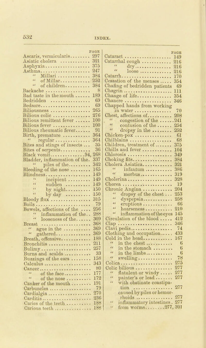 PAGE Ascaris, vermicularis 297 Asiatic cliolera 321 Asphyxia 375 Asthma 247  Millari 384  of Millar 252  of children 384 Backache 8 Bad taste in the mouth 189 Bedridden 69 Bedsore 69 Biliousness 265 Bilious colic 276 Bilious remittent fever 100 Bilious fever 100 Bilious rheumatic fever 91 Birth, premature 364  regular 364 Bites and stings of insects ... 35 Bites of serpents 36 Black vomit 94, 268 Bladder, inflammation of the. 337  piles of the 342 Bleeding of the nose 165 Blindness 149 '' incipient 149  sudden 149 by night 150 by day 150 Bloody flux 315 Boils 79 Bowels, affections of the .... 256  inflammation of the.. 288  looseness of the 309 Breast 368  ague in the 369  gathered 369 Breath, offensive 188 Bronchitis 211 Bulimy 257 Burns and scalds 33 Buzzings of the ears 158 Calculus 343 Cancer 80 of the face 177  of the nose 172 Canker of the mouth 191 Carbuncles 79 Cardialgia 270 Carditis 236 Caries of the teeth 188 Carious teeth 188 PAGB Cataract 149 Catarrhal cough 216 dry 216  loose 216 Catarrh 170 Cessation of the menses 354 Chafing of bedridden patients 69 Chagrin Ill Change of life 354 Chancre 346 Chapped hands from working in water 70 Chest, affections of 208  congestion of the 241  contusion of the 254  dropsy in the 252 Chicken-pox 61 Chilblains 68 Children, treatment of 375 Chills and fever 104 Chlorosis 349 Choking fits 384 Cholera Asiatica 321 infantum 386  morbus 319 Cholerina 328 Chorea 19 Chronic Angina 204  dropsy of the chest... 253  dyspepsia 258  eruptions 66  hoarseness 210  inflammation of the eyes 145 Circulation of tlie blood 412 Clap 346 Clavi pedis 74 Clothing and occupation 433 Cold in the head 167  in the chest 6  in the stomach 6  in the limbs 6  swelling 78 Colica 275 Colic bilious 277  flatulent or windy 277  painter's or lead 277  with obstinate constipa- tion 277 caused by piles or hemor- rhoids 277  inflammatory intestines. 277 •' from worms 277, 301