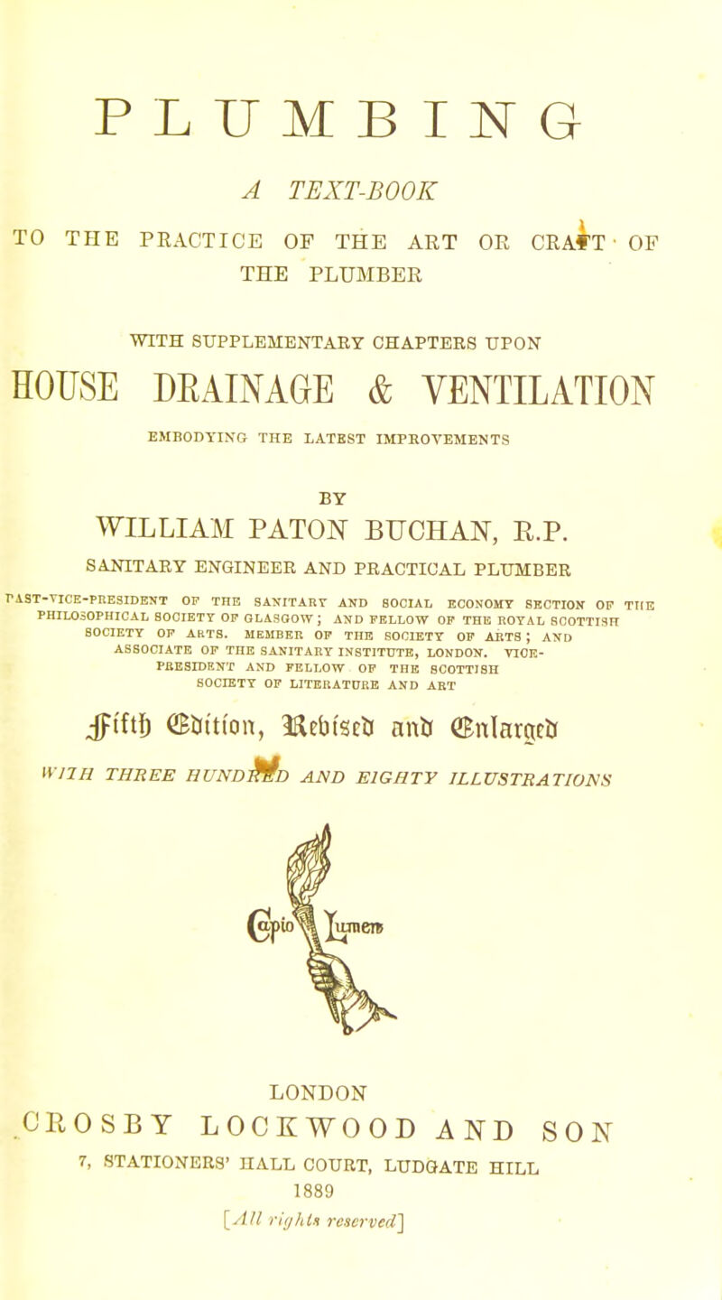 A TEXT-BOOK TO THE PEACTICE OF THE ART OE CRAf'T ■ OF THE PLUMBER WITH SITPPLEMENTARY CHAPTERS UPON HOUSE DEAIMGE & VENTILATION EMBODYING THE LATEST IMPEOVEMENTS BY WILLIAM PATON BUCHAN, R.P. SANITARY ENGINEER AND PRACTICAL PLUMBER TAST-TICE-PRESIDENT OP THE SANITART AND SOCIAL ECONOMY SECTION OF TtlE PHILOSOPHICAL SOCIETY Oir GLASGOW J AND FELLOW OP THE ROYAL SCOTTISH SOCIETY OP ARTS. MEMBER OP THE SOCIETY OF AliTS ; AND ASSOCIATE OP THE SANITARY INSTITUTE, LONDON. TIOK- PltESIDENX AND FELLOW OP THE SCOTTISH SOCIETY OP LITBRATOKE AND ABT Jtft^ CBbition, mVmti anb enlarged nilH THREE HUNDjfiD AMD EIGHTY ILLVSTBATIom LONDON CROSBY LOCKWOOD AND SON 7, STATIONERS' HALL COURT, LUDGATE HILL 1889 [A/l riyhtu rcscrved'\