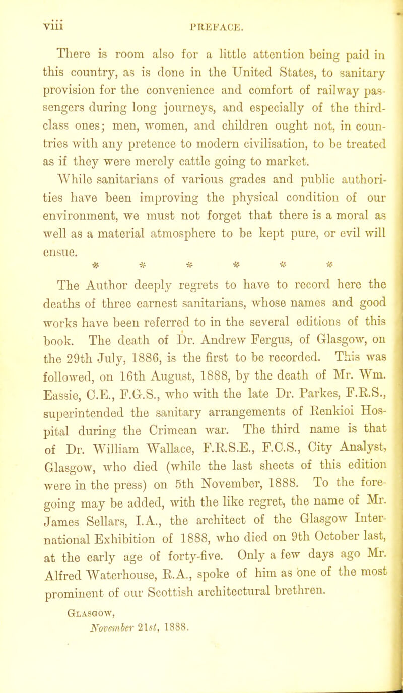 There is room also for a little attention being paid in this country, as is done in the United States, to sanitary provision for the convenience and comfort of railway pas- sengers during long journeys, and especially of the third- class ones; men, women, and children ought not, in coun- tries with any pretence to modern civilisation, to be treated as if they were merely cattle going to market. While sanitarians of various grades and public authori- ties have been improving the physical condition of our environment, we must not forget that there is a moral as well as a material atmosphere to be kept pure, or evil will ensue. ****** The Author deeply regrets to have to record here the deaths of three earnest sanitarians, whose names and good works have been referred to in the several editions of this book. The death of Dr. Andrew Fergus, of Glasgow, on the 29th July, 1886, is the first to be recorded. This was followed, on 16th August, 1888, by the death of Mr. Wm. Eassie, O.E., F.G-.S., who with the late Dr. Parkes, F.R.S., superintended the sanitary arrangements of Eenkioi Hos- pital during the Crimean war. The third name is that of Dr. William Wallace, F.E.S.E., F.C.S., City Analyst, Glasgow, who died (while the last sheets of this edition were in the press) on 5th November, 1888. To the fore- going may be added, with the like regret, the name of Mr. James Sellars, I.A., the architect of the Glasgow Inter- national Exhibition of 1888, who died on 9th October last, at the early age of forty-five. Only a few days ago Mr. Alfred Waterhouse, R.A., spoke of him as one of the most prominent of our Scottish architectural brethren. Glasgow, November lUi, 1888.