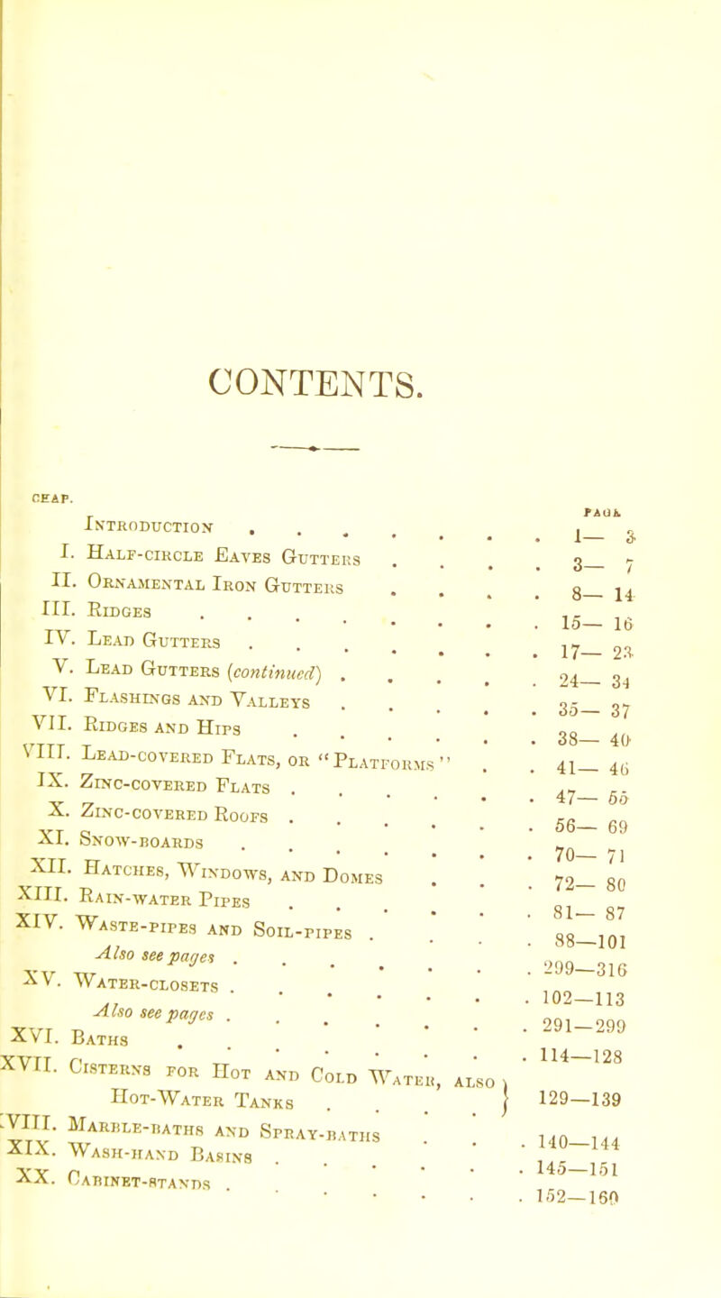 CONTENTS. CEAP. I. II. III. IV. V. VI. VJI. VIII. IX. X. XI. XII. XIII XIV. XV. XVI. XVII. :viii. XIX. XX. iN'TRnDUCTION , Half-cikcle Eaves Gutters Ornajiental Iron Gutters Ridges Lead Gutters Lead Gutters [continued) . Flashings and Valleys Ridges and Hirs Lead-covered Flats, or Platforms Zinc-covered Flats Zinc-COVERED Roofs . Snow-roards Hatches, Windows, and Domes . Rain-water Pipes Waste-pipes and Soil-pipes Also seeparjen . Water-closets • • . Also see pages . Baths Cisterns for Hot and Cold Water, Hot-Water Tanks Marble-tiaths and Spray-daths Wask-ifand Basins Oarinet-rtaxds .so