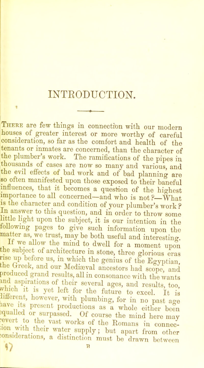 INTRODUCTION. 1 Theke are few things in connectit)n with our modern houses of greater interest or more worthy of careful consideration, so far as the comfort and health of the tenants or inmates are concerned, than the character of the plumber's work. The ramifications of the pipes in thousands of cases are now so many and various, and the evil effects of bad work and of bad planning are 60 often manifested upon those exposed to their baneful influences, that it becomes a question of the highest importance to all concerned—and who is not ?—What 13 the character and condition of your plumber's work ? In answer to this question, and in order to throw some little light upon the subject, it is our intention in the loUowmg pages to give such information upon the matter as, we trust, may be both useful and interestino-. n we allow the mind to dwell for a moment upon the subject of architecture in stone, three glorious eras rise up before us, in which the genius of the Egyptian the breek, and our Media3val ancestors had scope and produced grand results, all in consonance with the wants and aspirations of their several ages, and results, too, J^hich It IS yet left for the future to excel. It is iifferent, however, with plumbing, for in no past age tiave Its present productions as a whole either been equalled or surpassed. Of course the mind here may revert to the vast works of the Romans in connec- tion with their water supply; but apart from other considerations, a distinction must be drawn between