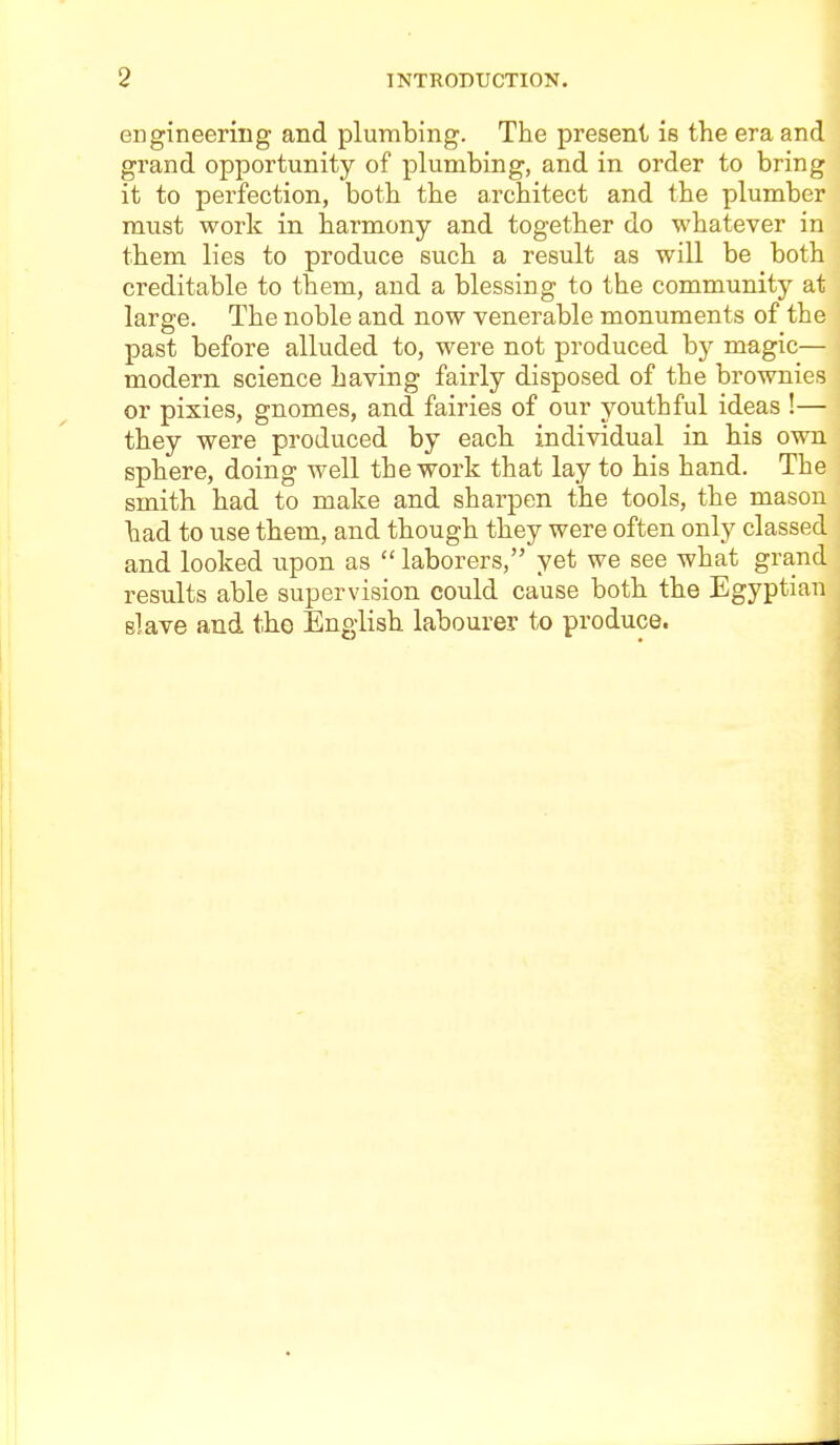 engineering and plumbing. The present is the era and grand opportunity of plumbing, and in order to bring it to perfection, botb the architect and the plumber must work in harmony and together do whatever in them lies to produce such a result as will be both creditable to them, and a blessing to the community at large. The noble and now venerable monuments of the past before alluded to, were not produced by magic— modern science having fairly disposed of the brownies or pixies, gnomes, and fairies of our youthful ideas !— they were produced by eacb individual in bis own spbere, doing well the work that lay to his hand. The smith bad to make and sharpen the tools, the mason bad to use tbem, and though they were often only classed and looked iipon as  laborers, yet we see what grand results able supervision could cause botb the Egyptian slave and tbo English labourer to produce.