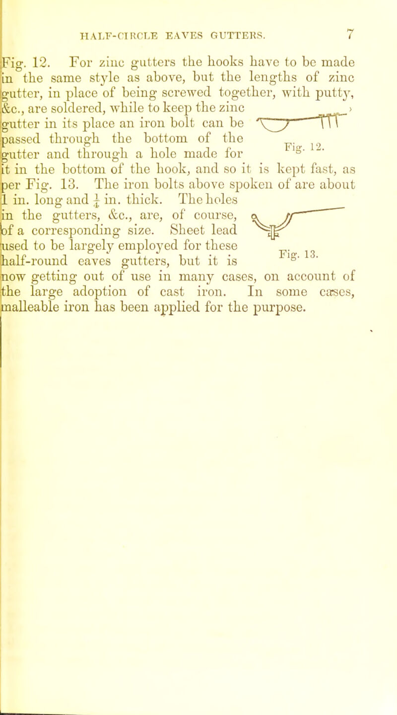 Fig. 12. For ziuc gutters the hooks have to be made in the same style as above, but the lengths of zinc gutter, in place of being screwed together, with putty, &c., are soldered, while to keep the zinc > gutter in its place an iron bolt can be x:y—rrr Dassed through the bottom of the ^. ^.^ '•utter and throug'h a hole made for '°' it in the bottom of the hook^ and so it is kept fast, as per Fig. 13. The iron bolts above spoken of are about i in. long and j in. thick. The holes in the gutters, &c., are, of course, lof a corresponding size. Sheet lead aised to be largely employed for these !half-round eaves gutters, but it is now getting out of use in many cases, on account of the large adoption of cast iron. In some cases, malleable iron has been applied for the purpose.
