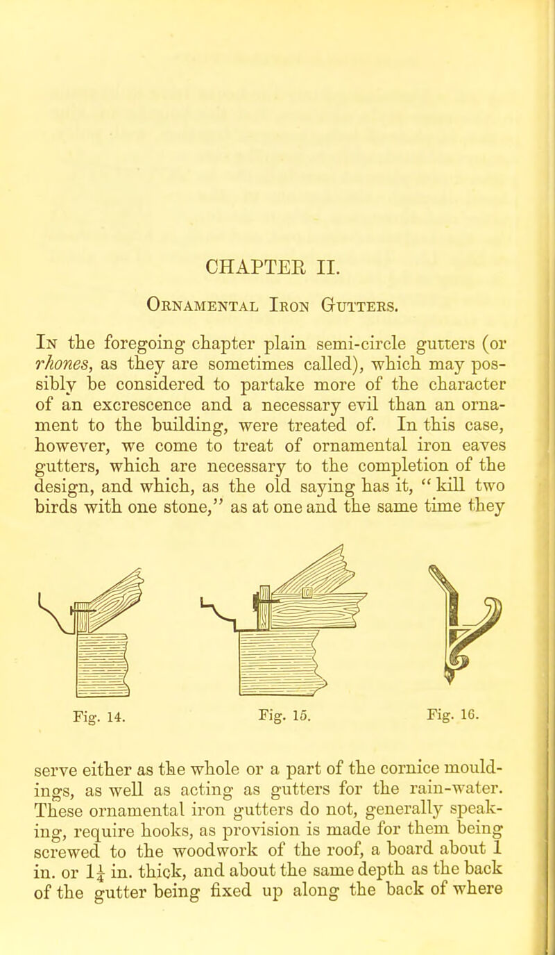 Ornamental Iron Gutters. In the foregoing cliapter plain semi-circle gutters (or rhones, as they are sometimes called), whicli may pos- sibly be considered to partake more of tbe character of an excrescence and a necessary evil than an orna- ment to the building, were treated of. In this case, however, we come to treat of ornamental iron eaves gutters, which are necessary to the completion of the design, and which, as the old saying has it,  kill two birds with one stone, as at one and the same time they Fig. 14. Fig. 15. Fig. 16. serve either as the whole or a part of the cornice mould- ings, as well as acting as gutters for the rain-water. These ornamental iron gutters do not, generally speak- ing, require hooks, as provision is made for them being screwed to the woodwork of the roof, a board about 1 in. or 1^ in. thick, and about the same depth as the back of the gutter being fixed up along the back of where