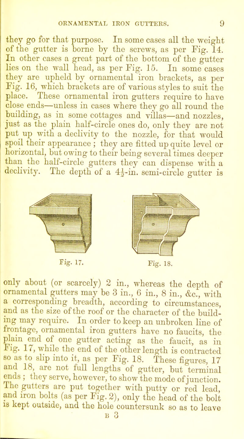 they go for that purpose. In some Ccases all the weight of the gutter is borne by the screws, as per Fig. 14. In other cases a great part of the bottom of the gutter lies on the wall head, as per Fig. 15. In some cases they are upheld hy ornamental iron brackets, as per Fig. 16, which brackets are of various styles to suit the place. These ornamental iron gutters require to have close ends—unless in cases where they go all round the building, as in some cottages and villas—and nozzles, just as the plain half-circle ones do, only they are not put up with a declivity to the nozzle, for that would spoil their appearance ; they are fitted up quite level or horizontal, but owing to their being several times deeper than the half-circle gutters they can dispense with a declivity. The depth of a 4J-iii. semi-circle gutter is Fig. 17. Fig. 18. only about (or scarcely) 2 in., whereas the depth of ornamental gutters may be 3 in., 6 in., 8 in., &c., with a corresponding breadth, according to circumstances, and as the size of the roof or the character of the build- ing may require. In order to keep an unbroken line of frontage, ornamental iron gutters have no faucits, the plam end of one gutter acting as the faucit, as in Fig. 17, while the end of the other length is contracted so as to slip into it, as per Fig. 18. These figures, 17 and 18, are not full lengths of gutter, but terminal ends; they serve, however, to show the mode of junction. The gutters are put together with putty or red lead, and iron bolts (as per Fig. 2), only the head of the bolt IS kept outside, and the hole countersunk so as to leave 13 3