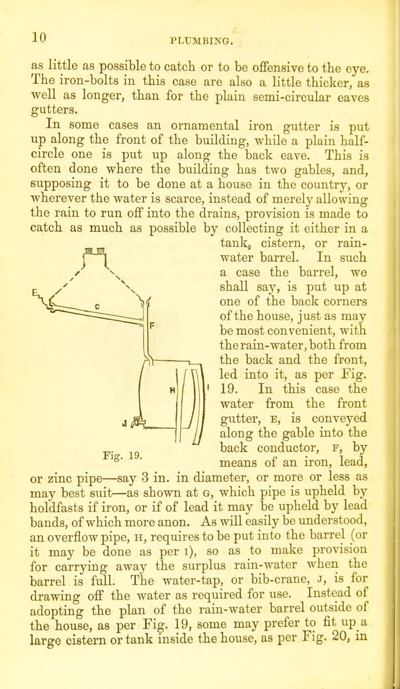 as little as possible to catch or to be ofiensive to the eye. The iron-bolts in this case are also a little thicker, as well as longer, than for the plain semi-circular eaves gutters. In some cases an ornamental iron gutter is put up along the front of the building, while a plain half- circle one is put up along the back eave. This is often done where the building has two gables, and, supposing it to be done at a house in the country, or wherever the water is scarce, instead of merely allowing the rain to run off into the drains, provision is made to catch as much as possible by collecting it either in a tankj cistern, or rain- water barrel. In such a case the barrel, we shall say, is put up at one of the back corners of the house, just as may be most convenient, with the rain-water, both from the back and the front, led into it, as per Fig. 19. In this case the water from the front gutter, E, is conveyed along the gable into the back conductor, f, by means of an iron, lead, Fig. 19. or zinc pipe—say 3 in. in diameter, or more or less as may best suit—as shown at g, which pipe is upheld by holdfasts if iron, or if of lead it may be upheld by lead bands, of which more anon. As wiU easily be understood, an overflow pipe, h, requires to be put into the barrel (or it may be done as per i), so as to make provision for carrying away the surplus rain-water when the barrel is full. The water-tap_, or bib-crane, J, is for drawing off the water as required for use. Instead of adopting the plan of the rain-water barrel outside of the house, as per Fig. 19, some may prefer to fit up a larg$ cistern or tank inside the house, as per Fig. 20, in