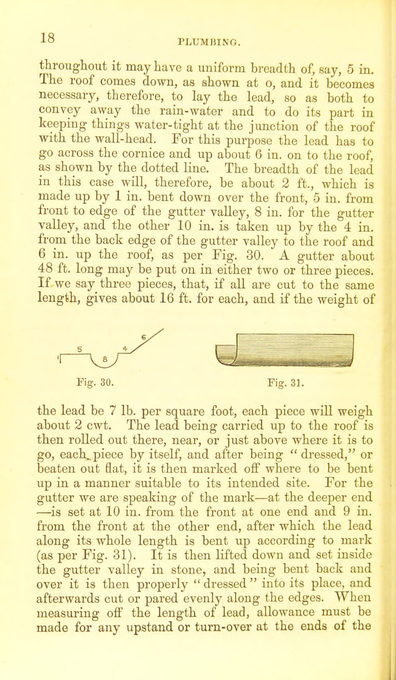 PLUMBING. througliout it may have a uniform breadth of, say, 5 in. The roof comes down, as shown at o, and it becomes necessary, therefore, to lay the lead, so as both to convey away the rain-water and to do its part in keeping things water-tight at the junction of the roof with the wall-head. For this purpose the lead has to go across the cornice and up about 6 in. on to the roof, as shown by the dotted line. The breadth of the lead in this case will, therefore, be about 2 ft., which is made up by 1 in. bent down over the front, 5 in. from front to edge of the gutter valley, 8 in. for the gutter valley, and the other 10 in. is taken up by the 4 in. from the back edge of the gutter valley to the roof and 6 in. up the roof, as per Fig. 30. A gutter about 48 ft. long may be put on in either two or three pieces. If we say three pieces, that, if all are cut to the same length, gives about 16 ft. for each, and if the weight of Fig. 30. Fig. 31. the lead be 7 lb. per square foot, each piece will weigh about 2 cwt. The lead being carried up to the roof is then rolled out there, near, or just above where it is to go, each..piece by itself, and after being dressed, or beaten out flat, it is then marked off where to be bent up in a manner suitable to its intended site. For the gutter we are speaking of the mark—at the deeper end —is set at 10 in. from the front at one end and 9 in. from the front at the other end, after which the lead along its whole length is bent up according to mark (as per Fig. 31). It is then lifted down and set inside the gutter valley in stone, and being bent back and over it is then properly  dressed  into its place, and afterwards cut or pared evenly along the edges. When measuring oiF the length of lead, allowance must be made for any upstand or turn-over at the ends of the