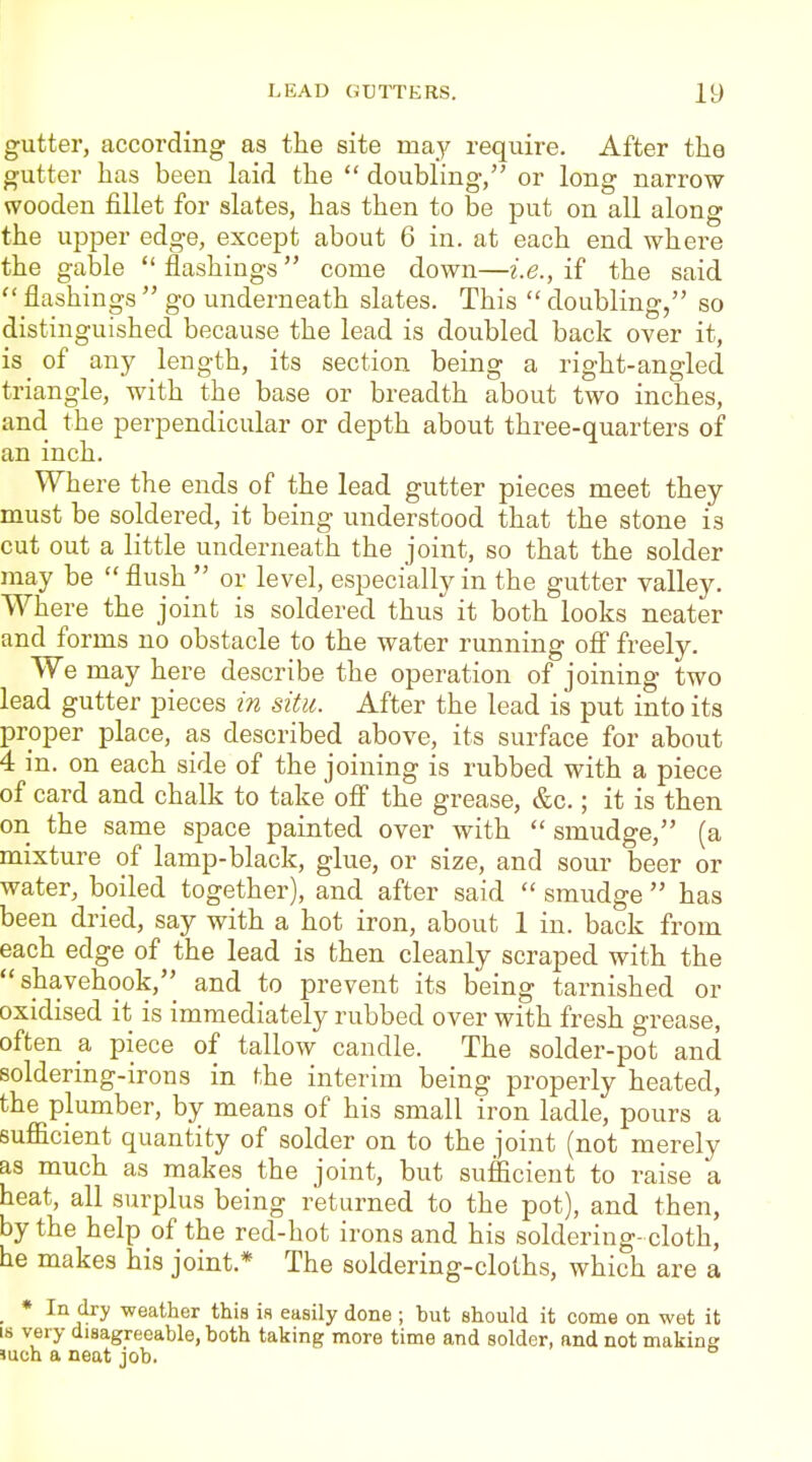 gutter, according as the site may require. After the gutter has been laid the  doubling, or long narrow- wooden fillet for slates, has then to be put on all along the upper edge, except about 6 in. at each end where the gable flashings come down—i.e., if the said  flashings  go underneath slates. This  doubling, so distinguished because the lead is doubled back over it, is of any length, its section being a right-angled triangle, with the base or breadth about two inches, and the perpendicular or depth about three-quarters of an inch. Where the ends of the lead gutter pieces meet they must be soldered, it being understood that the stone is cut out a little underneath the joint, so that the solder may be  flush  or level, especially in the gutter valley. Where the joint is soldered thus it both looks neater and forms no obstacle to the water running off freely. We may here describe the operation of joining two lead gutter pieces in situ. After the lead is put into its proper place, as described above, its surface for about 4 in. on each side of the joining is rubbed with a piece of card and chalk to take ofi the grease, &c.; it is then on the same space painted over with  smudge, (a mixture of lamp-black, glue, or size, and sour beer or water, boiled together), and after said  smudge  has been dried, say with a hot iron, about 1 in. back from each edge of the lead is then cleanly scraped with the  shavehook,_ and to prevent its being tarnished or oxidised it is immediately rubbed over with fresh grease, often a piece of tallow candle. The solder-pot and soldering-irons in the interim being properly heated, the plumber, by means of his small iron ladle, pours a sufiicient quantity of solder on to the joint (not merely as much as makes the joint, but sufficient to raise a heat, all surplus being returned to the pot), and then, by the help of the red-hot irons and his soldering-cloth, he makes his joint.* The soldering-cloths, which are a * In dry weather this is easily done; but should it come on wet it IS very disagreeable, both taking more time and solder, and not making Jueh a neat job.