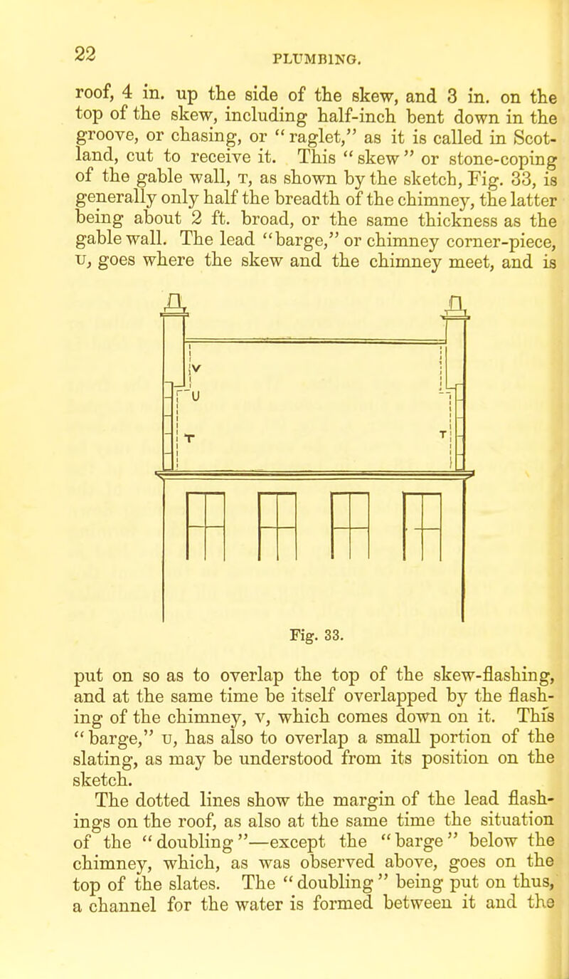 PLUMBING. roof, 4 in. up tlie side of the skew, and 3 in. on the top of the skew, including half-inch bent down in the groove, or chasing, or  raglet, as it is called in Scot- land, cut to receive it. This  skew  or stone-coping of the gable wall, t, as shown by the sketch. Fig. 33, is generally only half the breadth of the chimney, the latter being about 2 ft. broad, or the same thickness as the gable wall. The lead barge, or chimney corner-piece, V, goes where the skew and the chimney meet, and is A, a Fig. 33. put on so as to overlap the top of the skew-flashing, and at the same time be itself overlapped by the flash- ing of the chimney, v, which comes down on it. This  barge, u, has also to overlap a small portion of the slating, as may be understood from its position on the sketch. The dotted lines show the margin of the lead flash- ings on the roof, as also at the same time the situation of the doubling—except the barge below the chimney, which, as was observed above, goes on the top of the slates. The  doubling  being put on thus, a channel for the water is formed between it and the