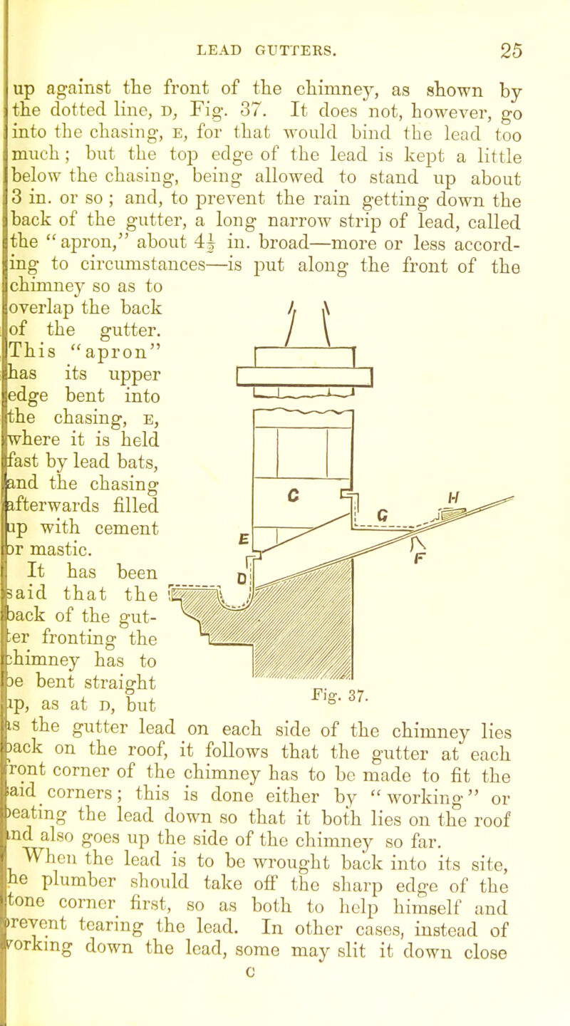 up against the front of the chimney, as shown by the dotted Iriie, Fig. 37. It does not, however, go into the chasing, e, for that would bind the lead too much ; but the top edge of the lead is kept a little below the chasing, being allowed to stand up about 3 in. or so ; and, to j)revent the rain getting down the back of the gutter, a long narroAv strip of lead, called the apron, about 4| in. broad—more or less accord- ing to circumstances—is put along the front of the chimney so as to overlap the back of the gutter. This apron has its upper edge bent into the chasing, e, where it is held fast by lead bats, and the chasing afterwards filled ap with cement 3r mastic. It has been laid that the L Jack of the gut- ter fronting the ihimney has to )e bent straight ip, as at D, but IS the gutter lead on each side of the chimney lies )ack on the roof, it follows that the gutter at each ront corner of the chimney has to be made to fit the aid_corners; this is done either by working or )eating the lead down so that it both lies on the roof md also goes up the side of the chimney so far. When the lead is to be wrought back into its site, he plumber should take ofi the sharp edge of the tone corner first, so as both to help himself and irevent tearing the lead. In other cases, instead of i^orkmg down the lead, some may slit it down close c