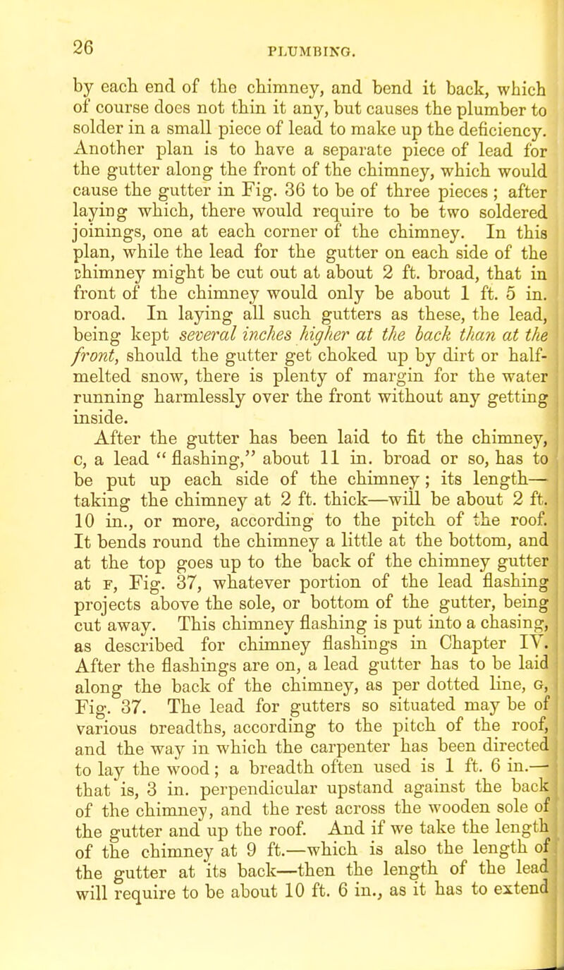 by eacli end of the chimney, and bend it back, which of course does not thin, it any, but causes the plunaber to solder in a small piece of lead to make up the deficiency. Another plan is to have a separate piece of lead for the gutter along the front of the chimney, which would cause the gutter in Fig. 36 to be of three pieces ; after laying which, there would require to be two soldered joinings, one at each corner of the chimney. In this plan, while the lead for the gutter on each side of the chimney might be cut out at about 2 ft. broad, that in front of the chimney would only be about 1 ft. 5 in. Droad. In laying all such gutters as these, the lead, being kept several inches higher at the back than at the front, should the gutter get choked up by dirt or half- melted snow, there is plenty of margin for the water running harmlessly over the front without any getting inside. After the gutter has been laid to fit the chimney, c, a lead flashing, about 11 in. broad or so, has to be put up each side of the chimney; its length— taking the chimney at 2 ft. thick—will be about 2 ft. 10 in., or more, according to the pitch of the roof. It bends round the chimney a little at the bottom, and at the top goes up to the back of the chimney gutter at F, Fig. 37, whatever portion of the lead flashing projects above the sole, or bottom of the gutter, being cut away. This chimney flashing is put into a chasing, as described for chimney flashings in Chapter lY. After the flashings are on, a lead gutter has to be laid along the back of the chimney, as per dotted line, g, Fig. 37. The lead for gutters so situated may be of various breadths, according to the pitch of the roof, and the way in which the carpenter has been directed to lay the wood; a breadth often used is 1 ft. 6 in.— that is, 3 in. perpendicular upstand against the back of the chimney, and the rest across the wooden sole of the gutter and up the roof. And if we take the length of the chimney at 9 ft.—which is also the length of the gutter at its back—then the length of the lead will require to be about 10 ft. 6 in., as it has to extend