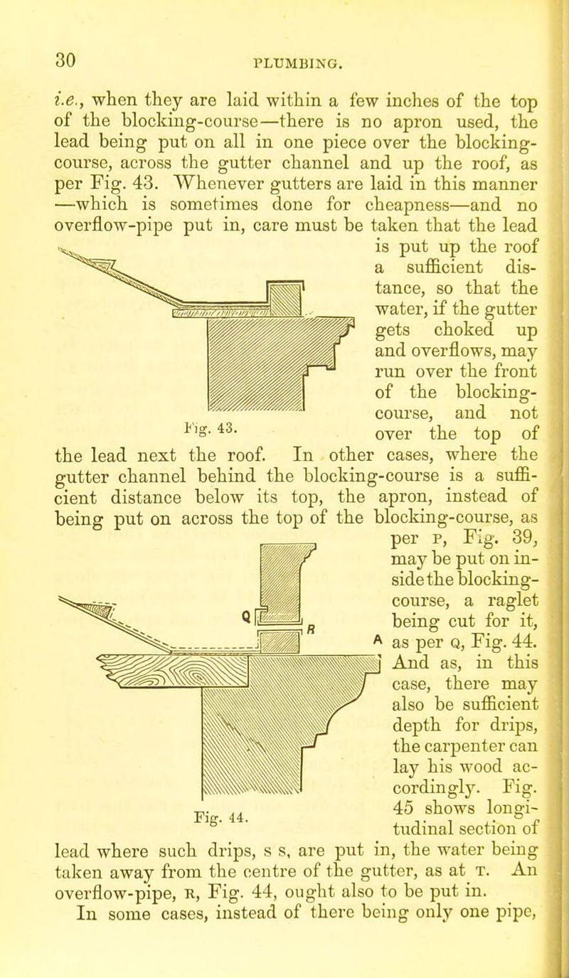 i.e., when they are laid within a few inches of the top of the blocking-course—there is no apron used, the lead being put on all in one piece over the blocking- course, across the gutter channel and up the roof, as per Fig. 43. Whenever gutters are laid in this manner —which is sometimes done for cheapness—and no overflow-pipe put in, care must be taken that the lead is put up the roof a sufficient dis- tance, so that the water, if the gutter gets choked up and overflows, may run over the front of the blocking- course, and not over the top of the lead next the roof. In other cases, where the gutter channel behind the blocking-course is a suffi- cient distance below its top, the apron, instead of being put on across the top of the blocking-course, as per p. Fig. 39, may be put on in- side the blocking- course, a raglet being cut for it, as per q, Fig. 44. And as, in this case, there may also be sufficient depth for drips, the carj)enter can lay his wood ac- cordingly. Fig. 45 shows longi- tudinal section of lead where such drips, s s, are put in, the water being taken away from the centre of the gutter, as at t. An overflow-pipe, R, Fig. 44, ought also to be put in. In some cases, instead of there being only one pipe,