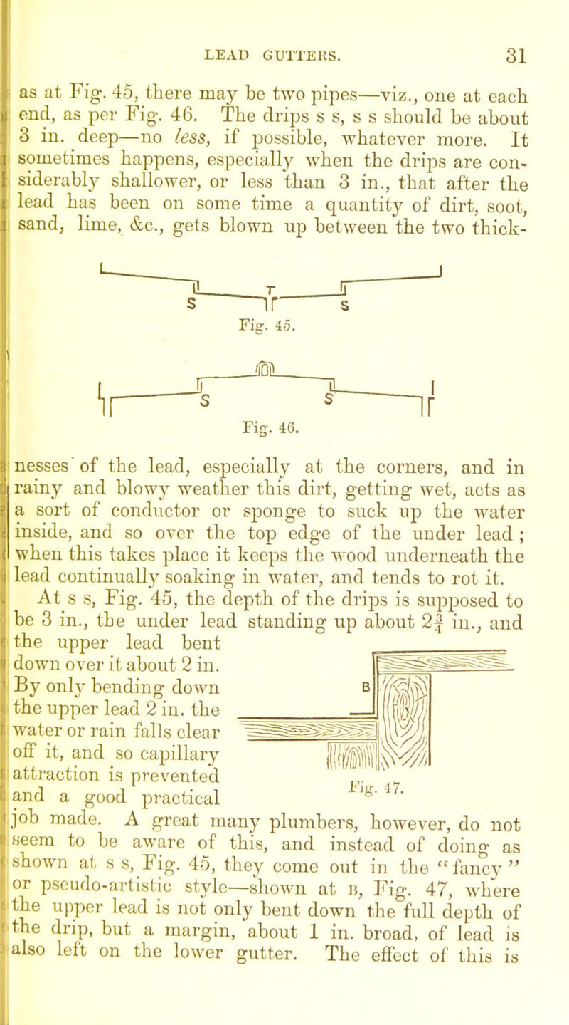 as at Fig. 45, there mny be two inpes—viz., one at each vml, as per Fig-. 46. The drips s s, s s should be about 3 in. deep—no less, if possible, whatever more. It sometimes happens, especially when the drips are con- siderably shallower, or less than 3 in., that after the lead has been on some time a quantity of dirt, soot, sand, lime, &c., gets blown up between the two thick- Fig. 45. JQL ir Fifr. 46. nesses'of the lead, especially at the corners, and in rainy and blowy weather this dirt, getting wet, acts as a sort of conductor or sponge to suck up the water inside, and so over the top edge of the under lead ; when this takes place it keeps the wood underneath the lead continually soaking iji water, and tends to rot it. At s s, Fig. 45, the depth of the drips is supposed to be 3 in., the under lead standing up about 2| in., and the upper lead bent down over it about 2 in. By onl}- bending down the upper lead 2 in. the water or rain falls clear off it, and so capillary attraction is prevented and a good practical .job made. A great many plumbers, however, do not ;Heem to be aware of this, and instead of doing as shown at s s. Fig. 45, they come out in the fancy or pseudo-artistic style—shown at b. Fig. 47, where the upper lead is not only bent down the full depth of the drip, but a margin, about 1 in. broad, of lead is also left on the lower gutter. The effect of this is if Fiff. 47.