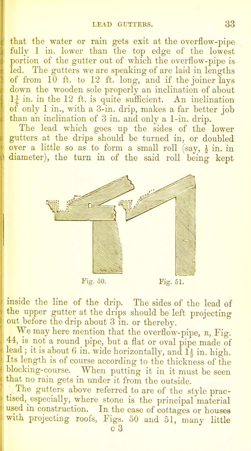 that the water or rain gets exit at the overflow-pipe I'ully 1 in. lower than the top edge of the lowest portion of the gutter out of which the overflow-pipe is led. The gutters we are speaking of are laid in lengths of from 10 ft. to 12 ft. long, and if the joiner lays down the wooden sole properly an inclination of about Ij in. in the 12 ft. is quite sufiicient. An inclination of only 1 in., with a 3-in. drip, makes a far better job than an inclination of 3 in. and only a 1-in. drip. The lead which goes up the sides of the lower gutters at the drips should be turned in^, or doubled over a little so as to form a small roll (say, h in. in diameter), the turn in of the said roll being kept Fig. 50. Fig. 51. inside the line of the drip. The sides of the lead of the upper gutter at the drips should be left projecting out before the drip about 3 in. or thereby. We may here mention that the overflow-pipe, r, Fig. 44, is not a round pipe, but a flat or oval pipe made of lead ; it is about 6 in. wide horizontally, and 1| in. high. Its length is of course according to the thickness of the blocking-course. When putting it in it must be seen that no rain gets in under it from the outside. _ The gutters above referred to are of the style prac- tised, especially, where stone is the principal material used in construction. In the case of cottages or houses with projecting roofs, Figs. 50 and 51, many little c 3