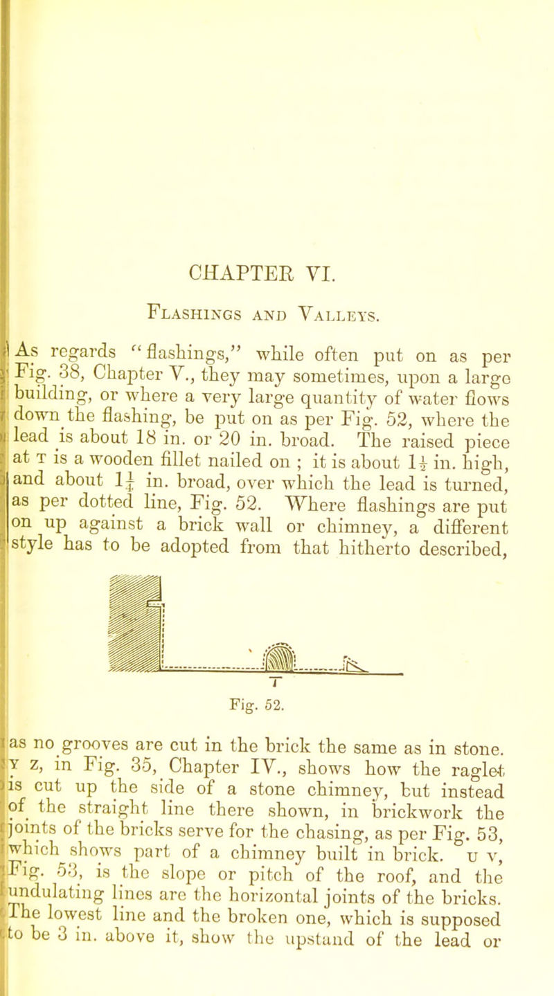 Flashings and Valleys. As regards  flashings, wliile often put on as per Fig. 38, Chapter V., they may sometimes, upon a large building, or where a very large quantity of water flows down the flashing, be put on as per Fig. 52, where the lead is about 18 in. or 20 in. broad. The raised piece at T is a wooden fillet nailed on ; it is about U in. high, and about 1| in. broad, over which the lead is turned, as per dotted line, Fig. 52. Where flashings are put on up against a brick wall or chimney, a difi'erent style has to be adopted from that hitherto described, i Fig. 52. as no grooves are cut in the brick the same as in stone. Y z, in Fig. 35, Chapter IV., shows how the ragle-t is cut up the side of a stone chimney, but instead of the straight line there shown, in iDrickwork the joints of the bricks serve for the chasing, as per Fig. 53, which shows part of a chimney built in brick, u v, Fig. 53, is the slope or pitch of the roof, and the undulating lines arc the horizontal joints of the bricks. The lowest line and the broken one, which is supposed 'to be 3 in. above it, show the upstand of the lead or